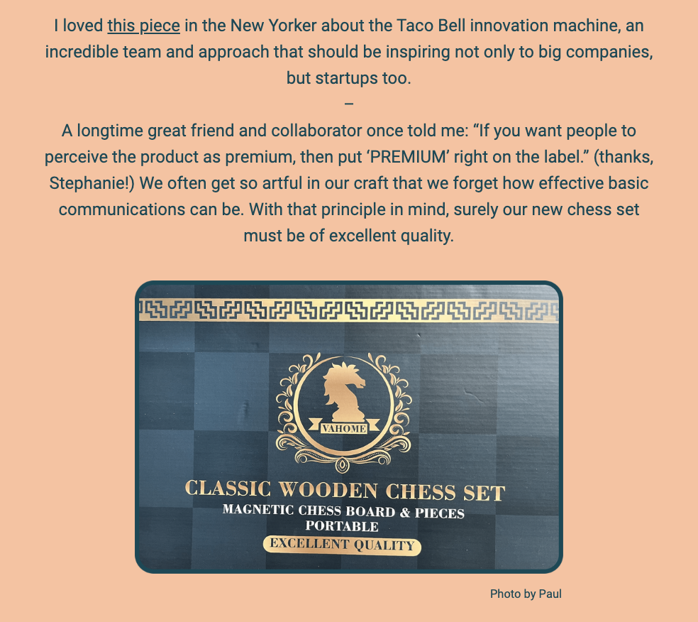 The image features a snippet from a newsletter with a peach-colored background. The text on the top praises an article from The New Yorker about Taco Bell's innovation, suggesting it's an inspiration for both large companies and startups. Following this, there's an anecdote about straightforward branding advice from a friend and collaborator of the author, emphasizing the importance of clear communication in product perception.

The text in the image reads:

"I loved this piece in the New Yorker about the Taco Bell innovation machine, an incredible team and approach that should be inspiring not only to big companies, but startups too.

A longtime great friend and collaborator once told me: "If you want people to perceive the product as premium, then put ‘PREMIUM’ right on the label." (thanks, Stephanie!) We often get so artful in our craft that we forget how effective basic communications can be. With that principle in mind, surely our new chess set must be of excellent quality."

Below the text is a photo of a classic wooden chess set packaging. The design is elegant with a dark blue backdrop and gold lettering. It prominently features the text "CLASSIC WOODEN CHESS SET" along with "MAGNETIC CHESS BOARD & PIECES" and "PORTABLE EXCELLENT QUALITY" as descriptors. In the center is a golden emblem with a silhouette of a knight piece, and the name "VAHOME" is seen at the top of the emblem. This is presented as an example of the principle mentioned above, implying that the chess set is of excellent quality, as stated on the label. "Photo by Paul" is credited at the bottom.

