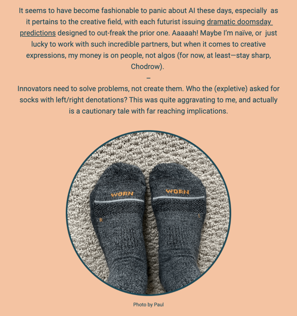 The image is part of a newsletter with a beige background, featuring a commentary on the current trend of predicting doomsday scenarios in relation to AI in the creative field. The author expresses a preference for human creativity over algorithms and gives a nod to someone named Chodrow to stay sharp.

Below the commentary is a circular close-up photograph of a pair of socks, with the word "WORN" prominently featured on each sock and the letters "L" and "R" to denote the left and right socks. This image is used to illustrate the author's irritation with unnecessary problems, like the specification of socks for left and right feet, suggesting that innovators should focus on solving real problems instead of creating new ones. The photo credit at the bottom reads "Photo by Paul."

The text within the image reads:
"It seems to have become fashionable to panic about AI these days, especially as it pertains to the creative field, with each futurist issuing dramatic doomsday predictions designed to out-freak the prior one. Aaaaah! Maybe I’m naïve, or just lucky to work with such incredible partners, but when it comes to creative expressions, my money is on people, not algos (for now, at least—stay sharp, Chodrow).

Innovators need to solve problems, not create them. Who the (expletive) asked for socks with left/right denotations? This was quite aggravating to me, and actually is a cautionary tale with far-reaching implications.

Photo by Paul"