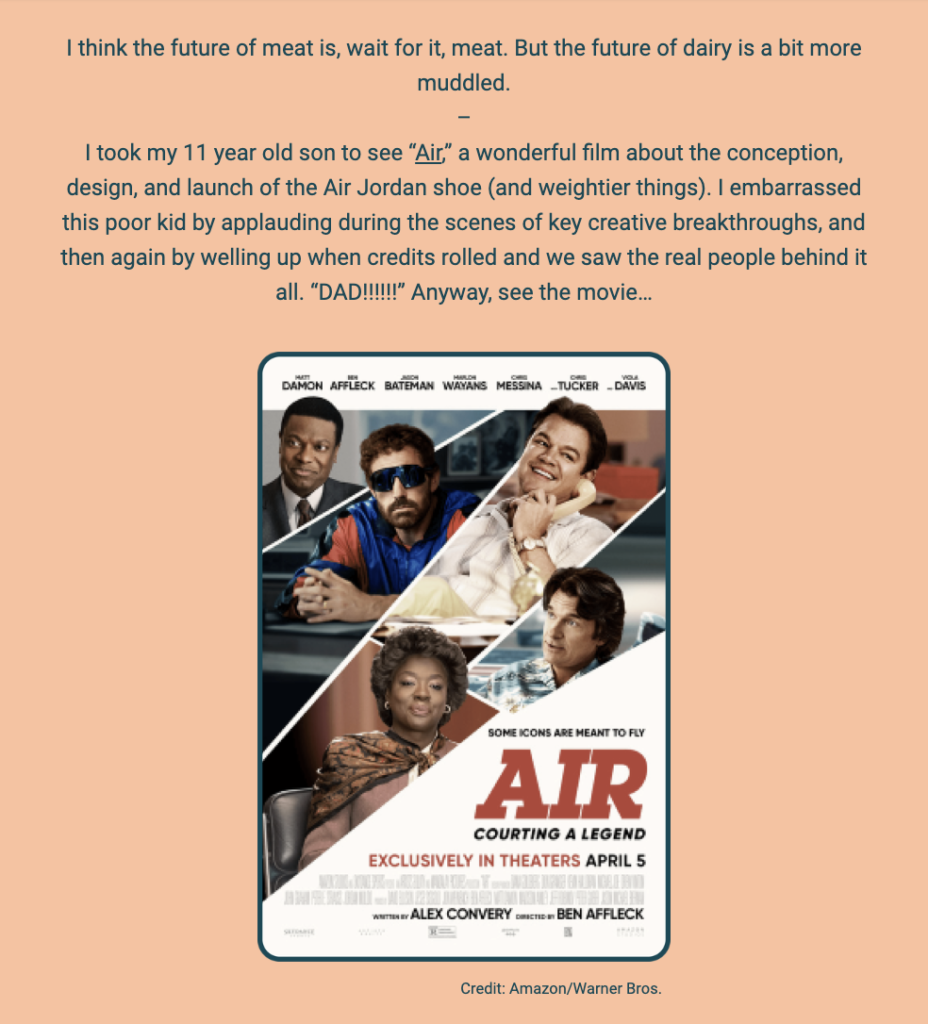 The image is a newsletter segment with a playful pun on the future of meat and dairy. The author shares a personal story about taking their 11-year-old son to see the film "Air," which is about the creation of the Air Jordan shoe. They describe embarrassing their son by applauding during the movie's key creative moments and becoming emotional at the end when the credits revealed the real people involved in the story.

Below the text is a movie poster for "Air," featuring a collage of characters from the film, portrayed by actors wearing 80s fashion and sporting confident, enthusiastic expressions. The poster includes names such as Damon, Affleck, Bateman, Wayans, Messina, Tucker, and Davis. The tagline "COURTING A LEGEND" is visible, along with the text "EXCLUSIVELY IN THEATERS APRIL 5" and the logos for Amazon and Warner Bros. The credit at the bottom of the image reads "Credit: Amazon/Warner Bros."

The text within the image reads:
"I think the future of meat is, wait for it, meat. But the future of dairy is a bit more muddled.

I took my 11 year old son to see “Air,” a wonderful film about the conception, design, and launch of the Air Jordan shoe (and weightier things). I embarrassed this poor kid by applauding during the scenes of key creative breakthroughs, and then again by welling up when credits rolled and we saw the real people behind it all. “DAD!!!!!” Anyway, see the movie...

Credit: Amazon/Warner Bros."