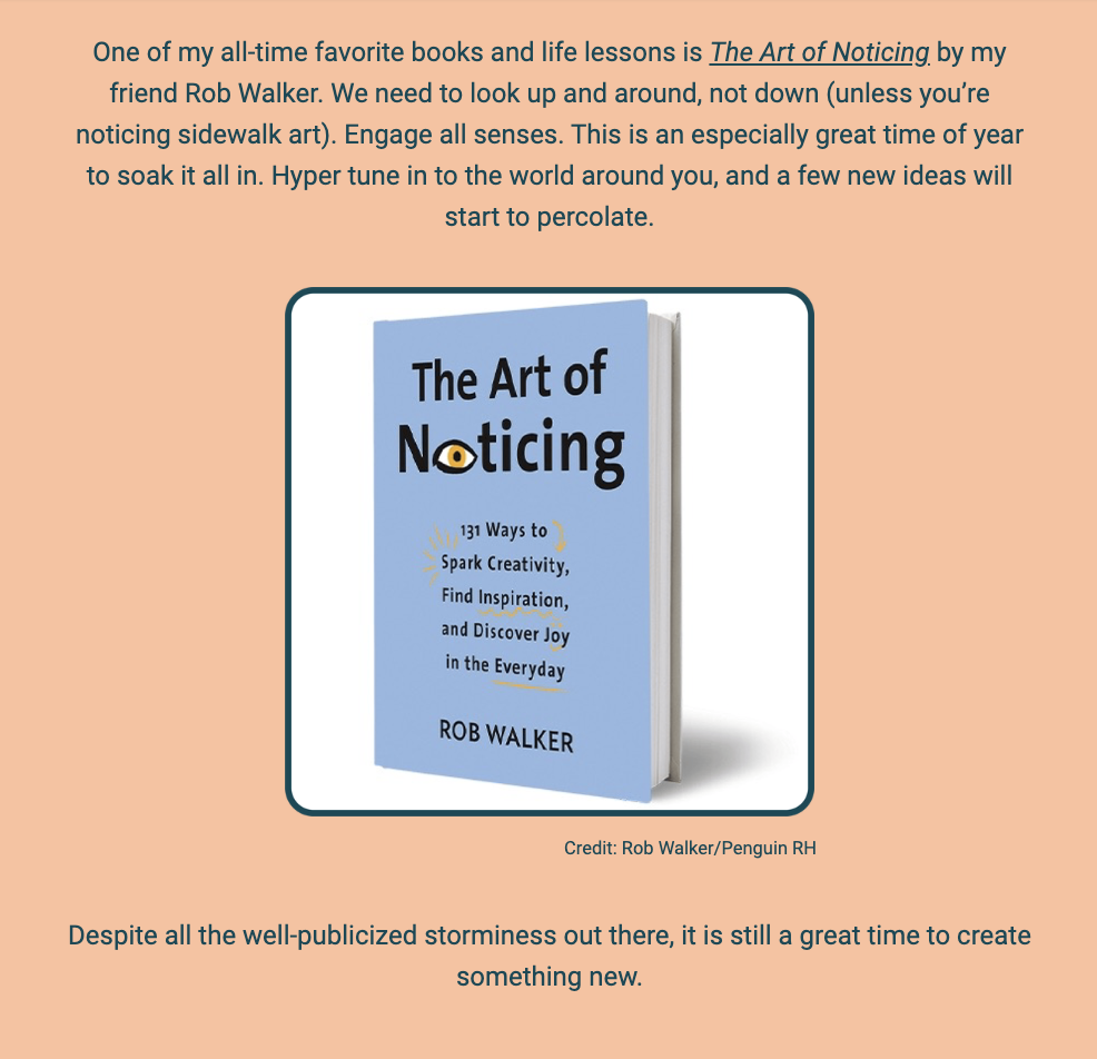 The image is a part of a newsletter or article with a blue background. At the top, the text expresses the author's admiration for the book "The Art of Noticing" by Rob Walker. It emphasizes the importance of being observant and engaging all senses, suggesting that it is a particularly good time to absorb the world around us, which could lead to new ideas.

Below the text is a three-dimensional rendering of the book mentioned. The book cover is a light blue with a yellow detail, and the title "The Art of Noticing" is prominent. Below the title, the cover reads "131 Ways to Spark Creativity, Find Inspiration, and Discover Joy in the Everyday" by Rob Walker. The cover art is simple and modern, with a credit at the bottom that reads "Credit: Rob Walker/Penguin RH."

The bottom of the image returns to the author's voice, providing a concluding thought that despite the "well-publicized storminess" in the world, it remains an excellent time to create something new.

The text within the image reads:
"One of my all-time favorite books and life lessons is The Art of Noticing by my friend Rob Walker. We need to look up and around, not down (unless you're noticing sidewalk art). Engage all senses. This is an especially great time of year to soak it all in. Hyper tune in to the world around you, and a few new ideas will start to percolate.

The Art of Noticing
131 Ways to
Spark Creativity,
Find Inspiration,
and Discover Joy
in the Everyday
ROB WALKER

Credit: Rob Walker/Penguin RH

Despite all the well-publicized storminess out there, it is still a great time to create something new."