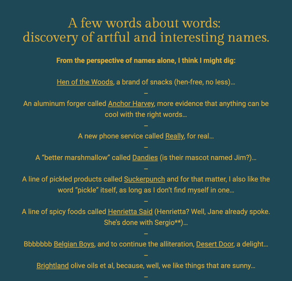 The image features a dark blue background with bold yellow text at the top that says, "A few words about words: discovery of artful and interesting names." The author shares their fascination with creative and unique brand names. Each brand is listed with a playful commentary:

"Hen of the Woods, a brand of snacks (hen-free, no less)..."
"An aluminum forger called Anchor Harvey, more evidence that anything can be cool with the right words..."
"A new phone service called Really, for real..."
"A 'better marshmallow' called Dandies (is their mascot named Jim?)..."
"A line of pickled products called Suckerpunch and for that matter, I also like the word 'pickle' itself, as long as I don’t find myself in one..."
"A line of spicy foods called Henrietta Said (Henrietta? Well, Jane already spoke. She’s done with Sergio*)..."
"Bbbbbbb Belgian Boys, and to continue the alliteration, Desert Door, a delight..."
"Brightland olive oils et al, because, well, we like things that are sunny..."
The text ends with an em dash, indicating a continuation of thought or a list. The playful and thoughtful selection of names reflects the author's appreciation for clever naming in branding.