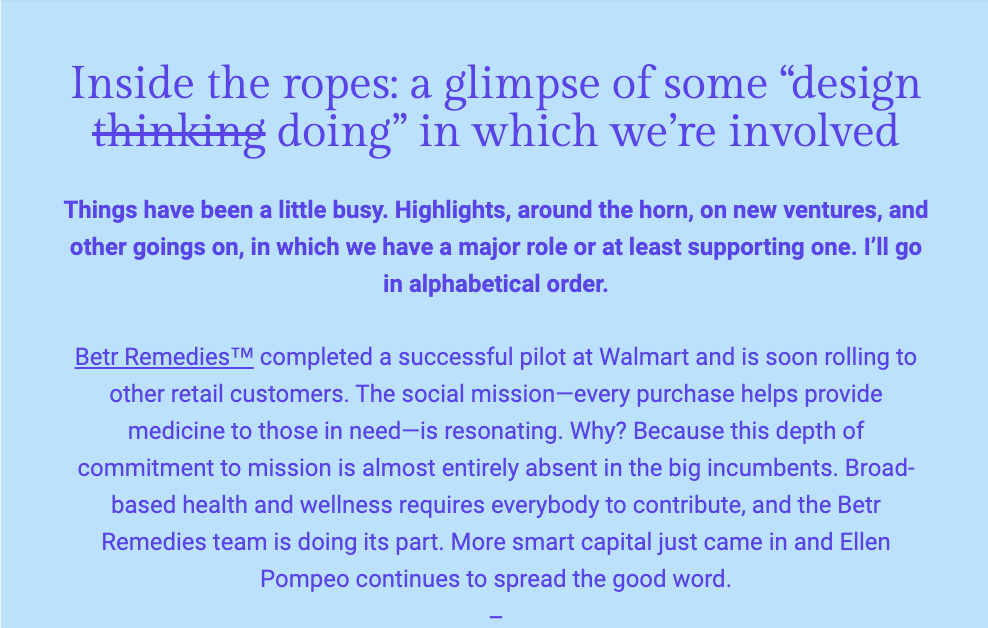 The image features a section of text from a newsletter with a deep blue background. The heading, in a large purple font, reads "Inside the ropes: a glimpse of some 'design thinking doing' in which we're involved." The text below, in a lighter shade of blue, indicates that it has been a busy time with many highlights and new ventures where the author's team plays a significant or supportive role, which will be detailed in alphabetical order.

The first highlight mentioned is "Betr Remedies™," which successfully completed a pilot at Walmart and plans to expand to other retail customers. The company's social mission is to provide medicine to those in need with every purchase. The author notes the significance of this mission, stating it is often absent in larger companies. The text implies that everyone should contribute to health and wellness and mentions that "Betr Remedies team is doing its part. More smart capital just came in and Ellen Pompeo continues to spread the good word."

The text within the image reads:
"Inside the ropes: a glimpse of some 'design thinking doing' in which we're involved

Things have been a little busy. Highlights, around the horn, on new ventures, and other goings on, in which we have a major role or at least supporting one. I’ll go in alphabetical order.

Betr Remedies™ completed a successful pilot at Walmart and is soon rolling to other retail customers. The social mission—every purchase helps provide medicine to those in need—is resonating. Why? Because this depth of commitment to mission is almost entirely absent in the big incumbents. Broad-based health and wellness requires everybody to contribute, and the Betr Remedies team is doing its part. More smart capital just came in and Ellen Pompeo continues to spread the good word."