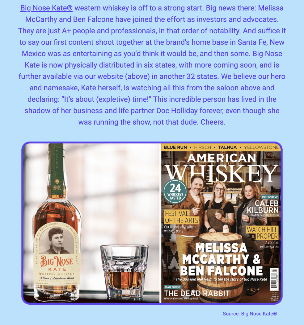 The image is a newsletter update that includes a section of text and two images related to the brand Big Nose Kate® western whiskey. The text announces the brand's strong start and the involvement of Melissa McCarthy and Ben Falcone as investors and advocates, praising them as A+ individuals. It details the brand's content shoot in Santa Fe, New Mexico, describes the entertaining experience, and notes the brand's expansion to distribution in six states, with plans for more. The text also alludes to the historical figure of Big Nose Kate, suggesting she is observing the brand's progress from the afterlife and humorously insinuates she was the one running the show, not her partner Doc Holliday.

The top image is of a whiskey bottle labeled Big Nose Kate® with an old-fashioned photo of a woman, presumably Kate, in the label design. The bottom image is a magazine cover titled "AMERICAN WHISKEY" featuring Melissa McCarthy and Ben Falcone, with a caption about them joining to tell the story of Big Nose Kate. The cover also includes other whiskey-related texts such as "24 WHISKEYS TASTED" and "BAR GUIDE" along with other brands and names like "BLUE RUN - HIRSCH - TALNUA - YELLOWSTONE."

The text within the image reads:
"Big Nose Kate® western whiskey is off to a strong start. Big news there: Melissa McCarthy and Ben Falcone have joined the effort as investors and advocates. They are just A+ people and professionals, in that order of notability. And suffice it to say our first content shoot together at the brand’s home base in Santa Fe, New Mexico was as entertaining as you’d think it would be, and then some. Big Nose Kate is now physically distributed in six states, with more coming soon, and is further available via our website (above) in another 32 states. We believe our hero and namesake, Kate herself, is watching all this from the saloon above and declaring: “It’s about (expletive) time!” This incredible person has lived in the shadow of her business and life partner Doc Holliday forever, even though she was running the show, not that dude. Cheers.

Source: Big Nose Kate®"