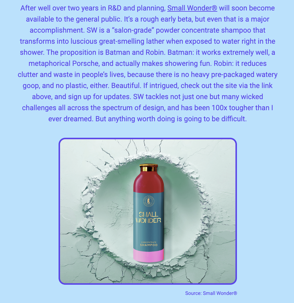 The image is a newsletter update about a product called Small Wonder®. The text above the image discusses the development of this "salon-grade" powder concentrate shampoo, which is nearing the end of a two-year R&D phase and is in its early beta form ready for release to the public. The shampoo is described as transforming into a luscious, great-smelling lather when exposed to water in the shower. The product's dual benefits are likened to Batman and Robin, where "Batman" represents the shampoo's effectiveness and enjoyable use, and "Robin" symbolizes its reduction of clutter and waste due to its non-liquid form, implying no need for heavy packaging and no plastic involved.

Below the text is a visual representation of the product, featuring a pink cylindrical bottle with a metallic gold cap, labeled "SMALL WONDER" and "CONCENTRATE SHAMPOO." The bottle is centrally positioned against a background that appears to be a wall with a large, cracked hole, suggesting a breakthrough or innovation. The source of the image is credited to Small Wonder®.

The text within the image reads:
"After well over two years in R&D and planning, Small Wonder® will soon become available to the general public. It’s a rough early beta, but even that is a major accomplishment. SW is a “salon-grade” powder concentrate shampoo that transforms into luscious great-smelling lather when exposed to water right in the shower. The proposition is Batman and Robin. Batman: it works extremely well, a metaphorical Porsche, and actually makes showering fun. Robin: it reduces clutter and waste in people’s lives, because there is no heavy pre-packaged watery goop, and no plastic, either. Beautiful. If intrigued, check out the site via the link above, and sign up for updates. SW tackles not just one but many wicked challenges all across the spectrum of design, and has been 100x tougher than I ever dreamed. But anything worth doing is going to be difficult.

Source: Small Wonder®"