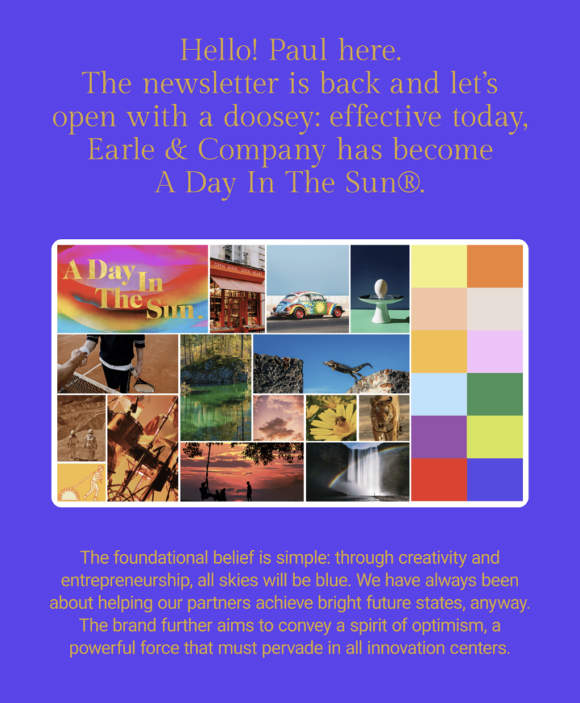 The image is a digital flyer or newsletter. The background is a gradient of purple at the top, transitioning into a dark blue at the bottom. At the top, in a bold, sans-serif font, it reads, "Hello! Paul here. The newsletter is back and let’s open with a doosey: effective today, Earle & Company has become A Day In The Sun®." Below the text is a grid of nine images with a color palette to the right. The images depict various scenes such as a colorful storefront, a decorated car, a simple egg on a stand, landscapes, a person exercising, musical instruments, a butterfly, a sunset, and a statue. At the bottom, there is more text that says, "The foundational belief is simple: through creativity and entrepreneurship, all skies will be blue. We have always been about helping our partners achieve bright future states, anyway. The brand further aims to convey a spirit of optimism, a powerful force that must pervade in all innovation centers." The overall design suggests a rebranding announcement, with a focus on creativity, optimism, and innovation.