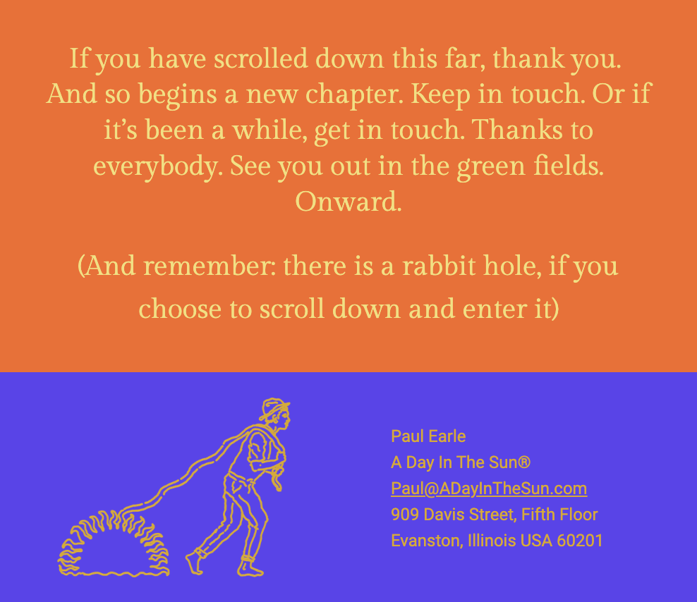 The image is a concluding message from a newsletter or document, set against a gradient background transitioning from a warm orange at the top to a deep blue at the bottom. The text, in a bold serif font, expresses gratitude to the reader for engaging with the content and encourages staying in touch or re-connecting. It finishes with an invitation to see each other in the "green fields" and a sign-off with the word "Onward." Below this message is a reminder about a "rabbit hole," suggesting a deeper level of engagement or information available for those interested in exploring further.

Below the text is an illustration of a person in motion, drawn with a single continuous line in a bright orange color. The figure appears to be walking away from or into a spiraled shape on the ground, which represents the "rabbit hole" mentioned in the text.

At the bottom of the image, in the blue section, is the contact information for Paul Earle, referencing "A Day In The Sun®" with an email address (Paul@ADayInTheSun.com) and a physical address (909 Davis Street, Fifth Floor, Evanston, Illinois USA 60201).

The text within the image reads:
"If you have scrolled down this far, thank you. And so begins a new chapter. Keep in touch. Or if it’s been a while, get in touch. Thanks to everybody. See you out in the green fields. Onward.

(And remember: there is a rabbit hole, if you choose to scroll down and enter it)

Paul Earle
A Day In The Sun®
Paul@ADayInTheSun.com
909 Davis Street, Fifth Floor
Evanston, Illinois USA 60201"