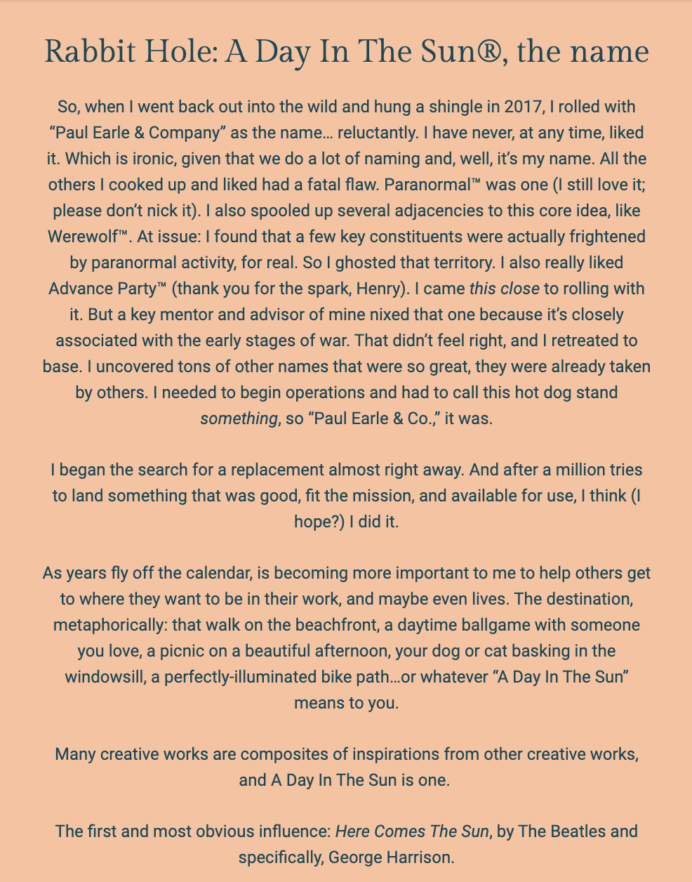 The image is a text excerpt from a document or newsletter with the title "Rabbit Hole: A Day In The Sun®, the name." The background is white with the text in a bold, dark font.

The author, Paul Earle, reflects on the origin of the name "Paul Earle & Company," which he chose in 2017 with some reluctance, noting his general disinterest in the name despite his profession involving naming. He discusses his initial preference for the name "Paranormal™" and the adjacent concept "Werewolf™," but he abandoned these due to others' genuine fears of paranormal phenomena and because a mentor advised against a name associated with war. He mentions that many great names were already taken by others, leading him to settle on "Paul Earle & Co."

Paul then explains the intention behind the name change to "A Day In The Sun®," aiming for a name that was good, fitting the mission, and available. He expresses a desire to help others reach their goals and aspirations, which he metaphorically compares to enjoyable activities such as walks on the beachfront or daytime ballgames — whatever "A Day In The Sun" might mean to an individual.

The text concludes by noting that many creative works are inspired by others, and "A Day In The Sun" is one such composite, drawing particular inspiration from The Beatles song "Here Comes The Sun," especially from George Harrison.

The text within the image reads:
"Rabbit Hole: A Day In The Sun®, the name

So, when I went back out into the wild and hung a shingle in 2017, I rolled with “Paul Earle & Company” as the name... reluctantly. I have never, at any time, liked it. Which is ironic, given that we do a lot of naming and, well, it’s my name. All the others I cooked up and liked had a fatal flaw. Paranormal™ was one (I still love it; please don’t nick it). I also spooled up several adjacencies to this core idea, like Werewolf™. At issue: I found that a few key constituents were actually frightened by paranormal activity, for real. So I ghosted that territory. I also really liked Advance Party™ (thank you for the spark, Henry). I came this close to rolling with it. But a key mentor and advisor of mine nixed that one because it’s closely associated with the early stages of war. That didn’t feel right, and I retreated to base. I uncovered tons of other names that were so great, they were already taken by others. I needed to begin operations and had to call this hot dog stand something, so “Paul Earle & Co.,” it was.

I began the search for a replacement almost right away. And after a million tries to land something that was good, fit the mission, and available for use, I think (I hope?) I did it.

As years fly off the calendar, is becoming more important to me to help others get to where they want to be in their work, and maybe even lives. The destination, metaphorically: that walk on the beachfront, a daytime ballgame with someone you love, a picnic on a beautiful afternoon, your dog or cat basking in the windowsill, a perfectly-illuminated bike path...or whatever “A Day In The Sun” means to you.

Many creative works are composites of inspirations from other creative works, and A Day In The Sun is one.

The first and most obvious influence: Here Comes The Sun, by The Beatles and specifically, George Harrison."