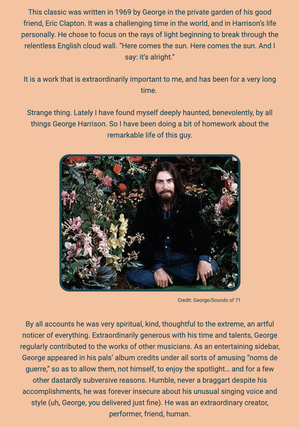 The image is a written tribute to George Harrison, focused on the song "Here Comes The Sun" and Harrison's character. The text is superimposed on a simple background with an image of George Harrison seated in a garden filled with flowers.

The author recounts the creation of "Here Comes The Sun" in 1969 in the private garden of Harrison's friend Eric Clapton, highlighting it as a response to a challenging time both globally and in Harrison's life. The song is described as focusing on the positive aspect of light breaking through the relentless English cloud wall.

The text indicates the song's deep personal importance to the author and mentions a recent deepened interest in George Harrison's life. The author feels benevolently haunted by Harrison's spirit and has been researching his life.

A photo of George Harrison in a garden accompanies the text, with a credit to "George/Sounds of 71." The latter part of the text reflects on Harrison's spirituality, kindness, thoughtfulness, generosity with time and talents, contributions to other musicians' works, and humility despite insecurities about his singing voice and style. The author emphasizes Harrison's nature as a creator, performer, friend, and human.

The text within the image reads:
"This classic was written in 1969 by George in the private garden of his good friend, Eric Clapton. It was a challenging time in the world, and in Harrison’s life personally. He chose to focus on the rays of light beginning to break through the relentless English cloud wall. 'Here comes the sun. Here comes the sun. And I say: it’s alright.'

It is a work that is extraordinarily important to me, and has been for a very long time.

Strange thing. Lately I have found myself deeply haunted, benevolently, by all things George Harrison. So I have been doing a bit of homework about the remarkable life of this guy.

Credit: George/Sounds of 71

By all accounts he was very spiritual, kind, thoughtful to the extreme, an artful noticer of everything. Extraordinarily generous with his time and talents, George regularly contributed to the works of other musicians. As an entertaining sidebar, George appeared in his pals’ album credits under all sorts of amusing 'noms de guerre,' so as to allow them, not himself, to enjoy the spotlight... and for a few other dastardly subversive reasons. Humble, never a braggart despite his accomplishments, he was forever insecure about his unusual singing voice and style (uh, George, you delivered just fine). He was an extraordinary creator, performer, friend, human."