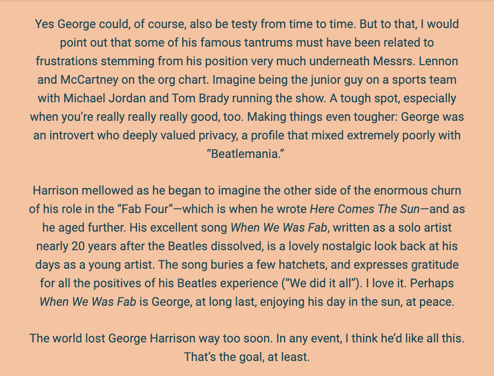 The image is a text passage reflecting on George Harrison's life, particularly focusing on his temperament and contributions as a member of The Beatles. The background is a simple white, and the text is presented in a straightforward, black font.

The author acknowledges that George Harrison, like anyone, could be temperamental and suggests that his frustrations may have been exacerbated by his junior status in the band beneath Lennon and McCartney. The author compares Harrison's position to being a junior member of a sports team led by stars, noting that this would be a difficult situation especially for someone as talented as Harrison, who was also an introvert valuing privacy.

The text goes on to describe how Harrison mellowed over time and began to see the positive side of his experiences with The Beatles. This perspective is reflected in his songs "Here Comes The Sun" and "When We Was Fab." The latter is particularly noted as a nostalgic and appreciative look back at his time with the band.

The text concludes with a lament about Harrison's early death and expresses a belief that Harrison would have appreciated the reflections being made.

The text within the image reads:
"Yes George could, of course, also be testy from time to time. But to that, I would point out that some of his famous tantrums must have been related to frustrations stemming from his position very much underneath Messrs. Lennon and McCartney on the org chart. Imagine being the junior guy on a sports team with Michael Jordan and Tom Brady running the show. A tough spot, especially when you’re really really really good, too. Making things even tougher: George was an introvert who deeply valued privacy, a profile that mixed extremely poorly with 'Beatlemania.'

Harrison mellowed as he began to imagine the other side of the enormous churn of his role in the “Fab Four”—which is when he wrote Here Comes The Sun—and as he aged further. His excellent song When We Was Fab, written as a solo artist nearly 20 years after the Beatles dissolved, is a lovely nostalgic look back at his days as a young artist. The song buries a few hatchets, and expresses gratitude for all the positives of his Beatles experience ('We did it all'). I love it. Perhaps When We Was Fab is George, at long last, enjoying his day in the sun, at peace.

The world lost George Harrison way too soon. In any event, I think he’d like all this. That’s the goal, at least."