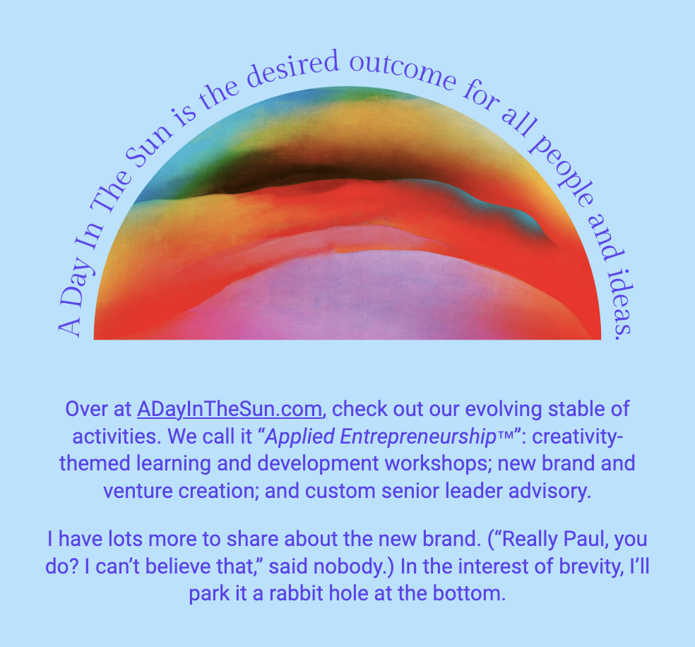 The image showcases an abstract rainbow arch with vibrant colors blending into each other against a blue background, beneath which is the text "A Day In The Sun is the desired outcome for all people and ideas." Below the rainbow, there is additional text that describes the offerings at ADayInTheSun.com, including activities referred to as "Applied Entrepreneurship™," which encompasses creativity-themed learning and development workshops, new brand venture creation, and custom senior leader advisory. The writer expresses excitement about sharing more information regarding the new brand and jokingly anticipates the reader's disbelief in the amount of content yet to be shared. The passage ends by inviting the reader to explore further, humorously referring to a "rabbit hole at the bottom" for more details.

The text within the image reads:
"Over at ADayInTheSun.com, check out our evolving stable of activities. We call it "Applied Entrepreneurship™": creativity-themed learning and development workshops; new brand and venture creation; and custom senior leader advisory.

I have lots more to share about the new brand. ("Really Paul, you do? I can’t believe that," said nobody.) In the interest of brevity, I’ll park it a rabbit hole at the bottom."