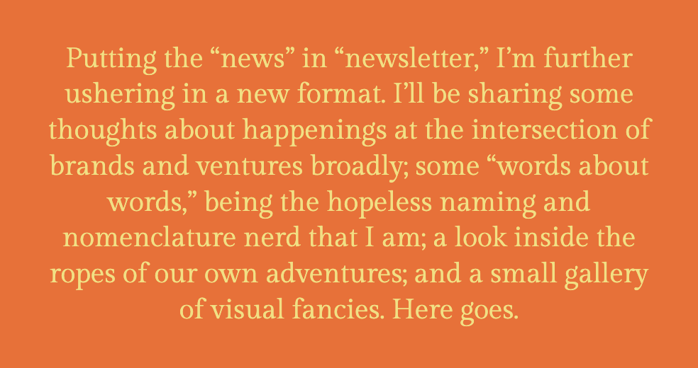The image shows a plain, orange background with centered text in a large, serif font. The text reads: "Putting the 'news' in 'newsletter,' I'm further ushering in a new format. I'll be sharing some thoughts about happenings at the intersection of brands and ventures broadly; some 'words about words,' being the hopeless naming and nomenclature nerd that I am; a look inside the ropes of our own adventures; and a small gallery of visual fancies. Here goes." This text suggests an introduction to a series of topics that will be discussed within the newsletter, emphasizing a focus on branding, linguistics, and personal insights.