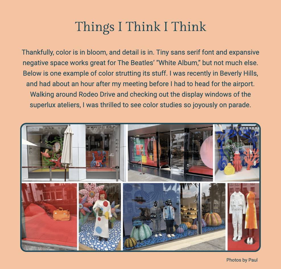 The image is a collection of photographs under the title "Things I Think I Think," showcasing vibrant and creative window displays. The author shares their reflections on the importance of color and detail in design, mentioning the use of negative space in The Beatles' "White Album." They express their delight in observing the colorful displays during a visit to Beverly Hills, particularly after walking around Rodeo Drive and appreciating the effort put into the window designs of high-end stores, referred to here as "superlux ateliers."

The series of photos illustrates various storefronts, each with unique and artistic arrangements that celebrate color and creativity. These include a whimsical display with a green figure, a vibrant window with oversized balls of yarn and a mannequin dressed in a patchwork outfit, a red-themed window featuring a stylish handbag, and a playful setup with toy-like figures.

The text within the image reads:
"Thankfully, color is in bloom, and detail is in. Tiny sans serif font and expansive negative space works great for The Beatles’ 'White Album,' but not much else. Below is one example of color strutting its stuff. I was recently in Beverly Hills, and had about an hour after my meeting before I had to head for the airport. Walking around Rodeo Drive and checking out the display windows of the superlux ateliers, I was thrilled to see color studies so joyously on parade.

Photos by Paul"