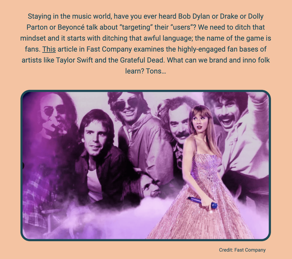 The image is a portion of a newsletter with a purple gradient background. At the top, the text speaks about the music industry, questioning if influential musicians like Bob Dylan, Drake, Dolly Parton, or Beyoncé ever talk about "targeting" their "users". It suggests a shift away from such corporate language towards more fan-centric terms. It references an article in Fast Company that looks at artists with highly engaged fan bases, like Taylor Swift and the Grateful Dead, and poses the question of what branding and innovation experts can learn from them.

Below this text, there's a blended image of two separate photographs. On the left, a vintage photo of the Grateful Dead band members, with one member in the foreground holding a cigarette and wearing sunglasses, and others smiling in the background, all enveloped in a haze of smoke. On the right, a modern image of Taylor Swift in a sparkling dress holding a microphone. The two images are overlaid against each other, symbolizing the connection between different musical eras and their passionate fan bases. The credit "Fast Company" is given at the bottom right of the image.
