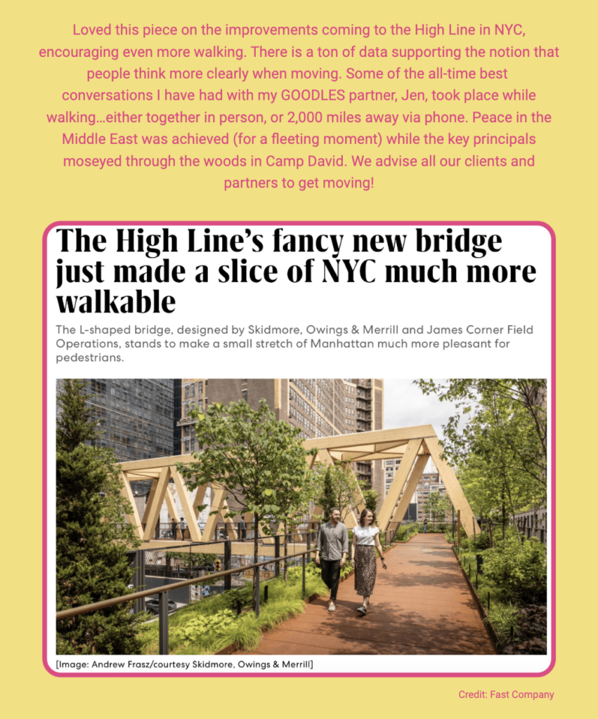 
The image features a snippet of an article and a photo related to the High Line in New York City. Here is the alt text including all of the text that appears in the image:

"Text on a background featuring a photo of the High Line’s new bridge. The image shows a man and a woman walking on a pathway flanked by greenery and modern wooden design elements, with city buildings in the background. The text reads: 'Loved this piece on the improvements coming to the High Line in NYC, encouraging even more walking. There is a ton of data supporting the notion that people think more clearly when moving. Some of the all-time best conversations I have had with my GOODLES partner, Jen, took place while walking...either together in person, or 2,000 miles away via phone. Peace in the Middle East was achieved (for a fleeting moment) while the key principals moseyed through the woods in Camp David. We advise all our clients and partners to get moving! — The High Line’s fancy new bridge just made a slice of NYC much more walkable The L-shaped bridge, designed by Skidmore, Owings & Merrill and James Corner Field Operations, stands to make a small stretch of Manhattan much more pleasant for pedestrians. [Image: Andrew Frasz/courtesy Skidmore, Owings & Merrill]' At the bottom of the image, there is a credit that states 'Credit: Fast Company'."