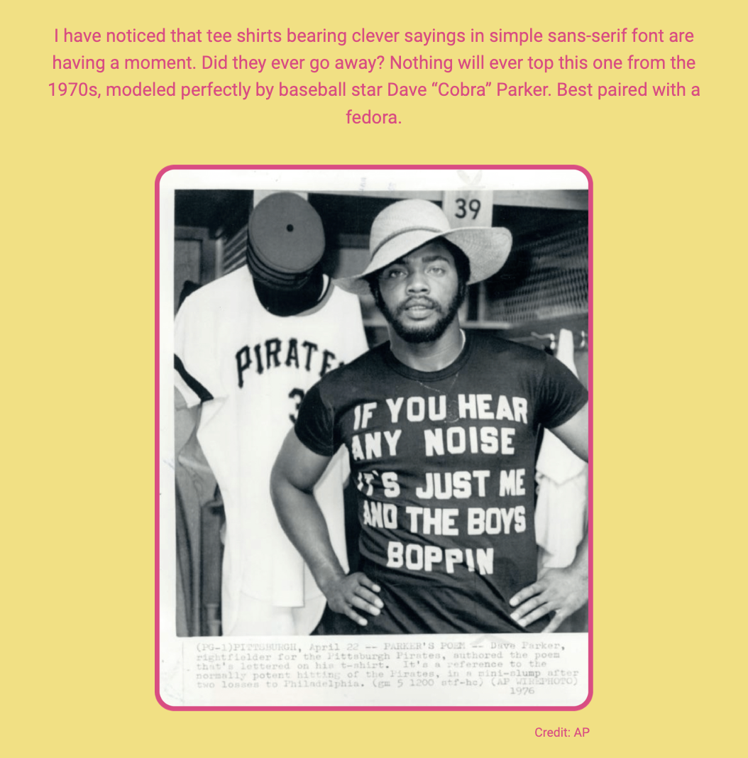 The image is a black and white photo of Dave "Cobra" Parker, a baseball star, wearing a T-shirt with a saying and a fedora. The photo is set against a pink background with overlaid text. Here is the alt text including all of the text that appears in the image:

"A photo of baseball star Dave 'Cobra' Parker wearing a T-shirt that reads 'IF YOU HEAR ANY NOISE IT'S JUST ME AND THE BOYS BOPPIN'.' Parker is wearing a fedora and the T-shirt features a simple sans-serif font. In the background, a teammate is partially visible, wearing a 'PIRATES 39' sports jersey. The surrounding pink background contains text that reads: 'I have noticed that tee shirts bearing clever sayings in simple sans-serif font are having a moment. Did they ever go away? Nothing will ever top this one from the 1970s, modeled perfectly by baseball star Dave “Cobra” Parker. Best paired with a fedora. Credit: AP.' The text comments on the timeless appeal of T-shirts with clever sayings and highlights this specific shirt as an iconic example."