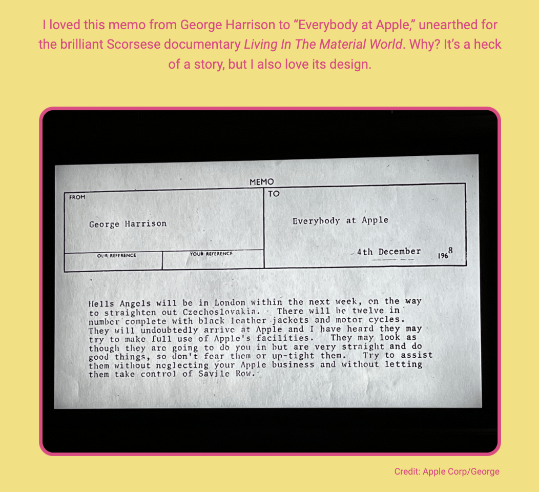 The image shows a photo of a vintage memo displayed on a screen with a pink border and a caption below. Here is the alt text including all of the text that appears in the image:

"A photo of a black and white memo with a header indicating it's from 'George Harrison' to 'Everybody at Apple' dated '4th December' with the year partially cut off, suggesting the late 1960s. The body of the memo reads: 'Hells Angels will be in London within the next week, on the way to straighten out Czechoslovakia. There will be twelve in number! complete with black leather jackets and motor cycles. They will undoubtedly arrive at Apple and I have heard they may try to make full use of Apple's facilities. They may look as though they are going to do you in but are very straight and do good things, so don't fear them or up-tight them. Try to assist them without neglecting your Apple business and without letting them take control of Savile Row.' The surrounding pink frame contains text that reads: 'I loved this memo from George Harrison to “Everybody at Apple,” unearthed for the brilliant Scorsese documentary Living In The Material World. Why? It’s a heck of a story, but I also love its design. Credit: Apple Corp/George'."