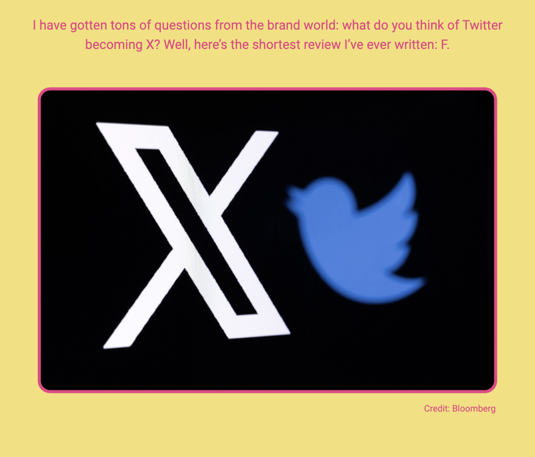 The image features a graphic with a large white letter 'X' on a black background next to a blurred blue Twitter bird logo. Here is the alt text including all of the text that appears in the image:

"A graphic image with a prominent white 'X' on the left side against a black background, and a blurred image of the Twitter bird logo in blue on the right side. Above the graphic, in a contrasting pink border, the text reads: 'I have gotten tons of questions from the brand world: what do you think of Twitter becoming X? Well, here’s the shortest review I’ve ever written: F.' The credit in the bottom right corner of the pink border says 'Credit: Bloomberg'."