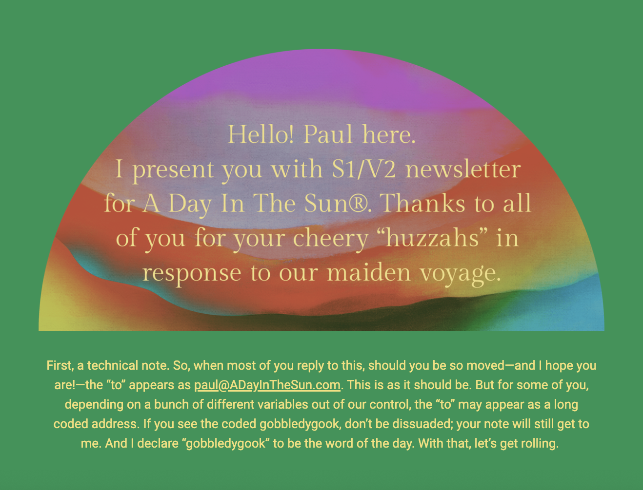 The image features a greeting from Paul, who introduces the S1/V2 newsletter for "A Day In The Sun®." It expresses gratitude for the positive reactions received. The background of the image is an abstract design with a rainbow of blended colors creating an arch, symbolizing optimism and diversity.

Below the greeting, there is a technical note about email responses. It explains that while most replies will show the correct email address (paul@ADayInTheSun.com), some may see a long, coded string due to variables outside of their control. The writer encourages not to be dissuaded by this "gobbledygook" and assures that the message will still be received. The writer signs off with a whimsical declaration that "gobbledygook" is the word of the day and indicates readiness to proceed with the content.

The text within the image reads:
"Hello! Paul here.
I present you with S1/V2 newsletter for A Day In The Sun®. Thanks to all of you for your cheery “huzzahs” in response to our maiden voyage.

First, a technical note. So, when most of you reply to this, should you be so moved—and I hope you are!—the “to” appears as paul@ADayInTheSun.com. This is as it should be. But for some of you, depending on a bunch of different variables out of our control, the “to” may appear as a long coded address. If you see the coded gobbledygook, don’t be dissuaded; your note will still get to me. And I declare “gobbledygook” to be the word of the day. With that, let’s get rolling."
