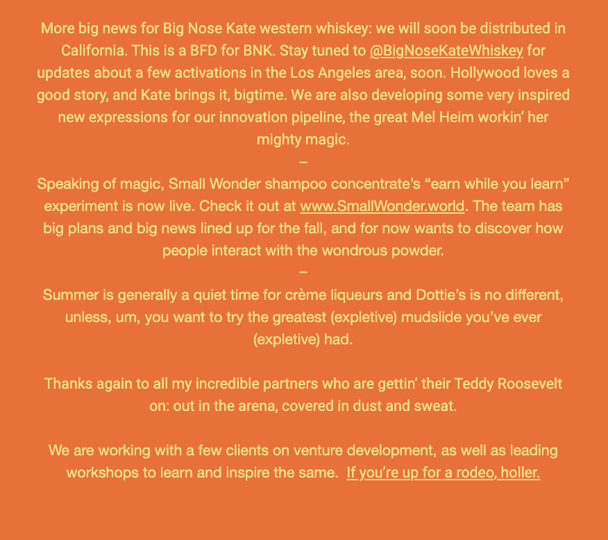 The image is a screenshot of a text document with various updates and announcements. Here is the alt text including all of the text that appears in the image:

"Text providing updates on several products and ventures. It starts with 'More big news for Big Nose Kate western whiskey: we will soon be distributed in California. This is a BFD for BNK. Stay tuned to @BigNoseKateWhiskey for updates about a few activations in the Los Angeles area, soon. Hollywood loves a good story, and Kate brings it, bigtime. We are also developing some very inspired new expressions for our innovation pipeline, the great Mel Heim workin’ her mighty magic.' It continues with 'Speaking of magic, Small Wonder shampoo concentrate’s “earn while you learn” experiment is now live. Check it out at www.SmallWonder.world. The team has big plans and big news lined up for the fall, and for now wants to discover how people interact with the wondrous powder.' The third paragraph reads 'Summer is generally a quiet time for crème liqueurs and Dottie’s is no different, unless, um, you want to try the greatest (expletive) mudslide you’ve ever (expletive) had.' The text concludes with a thank you to partners and a call to action for venture development workshops, saying 'If you’re up for a rodeo, holler.'"
