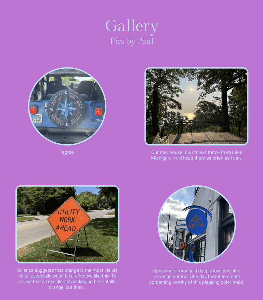 The image is a collage titled 'Gallery' with four separate photos accompanied by captions. Here is the alt text including all of the text that appears in the image:

"The image is a collection of four photographs, each with a caption. In the top left, there's a photo of a car's spare tire cover with a compass rose design, captioned 'I agree.' The top right image shows a view through trees to a setting sun over a body of water, captioned 'Our new house is a stone's throw from Lake Michigan. I will head there as often as I can.' The bottom left photo is of a bright orange 'UTILITY WORK AHEAD' road sign, with the caption 'Science suggests that orange is the most visible color, especially when it is reflective like this. I’d advise that all my clients' packaging be metallic orange, but then...' The bottom right picture is of a building with a blue sign that reads 'Art's Grocery,' captioned 'Speaking of orange, I deeply love this blue x orange combo. One day I want to create something worthy of this pleasing color meld.' The images are set against a purple background, and at the top, it reads 'Gallery Pics by Paul.' There's also a credit at the bottom: 'Credit: Pics by Paul'."