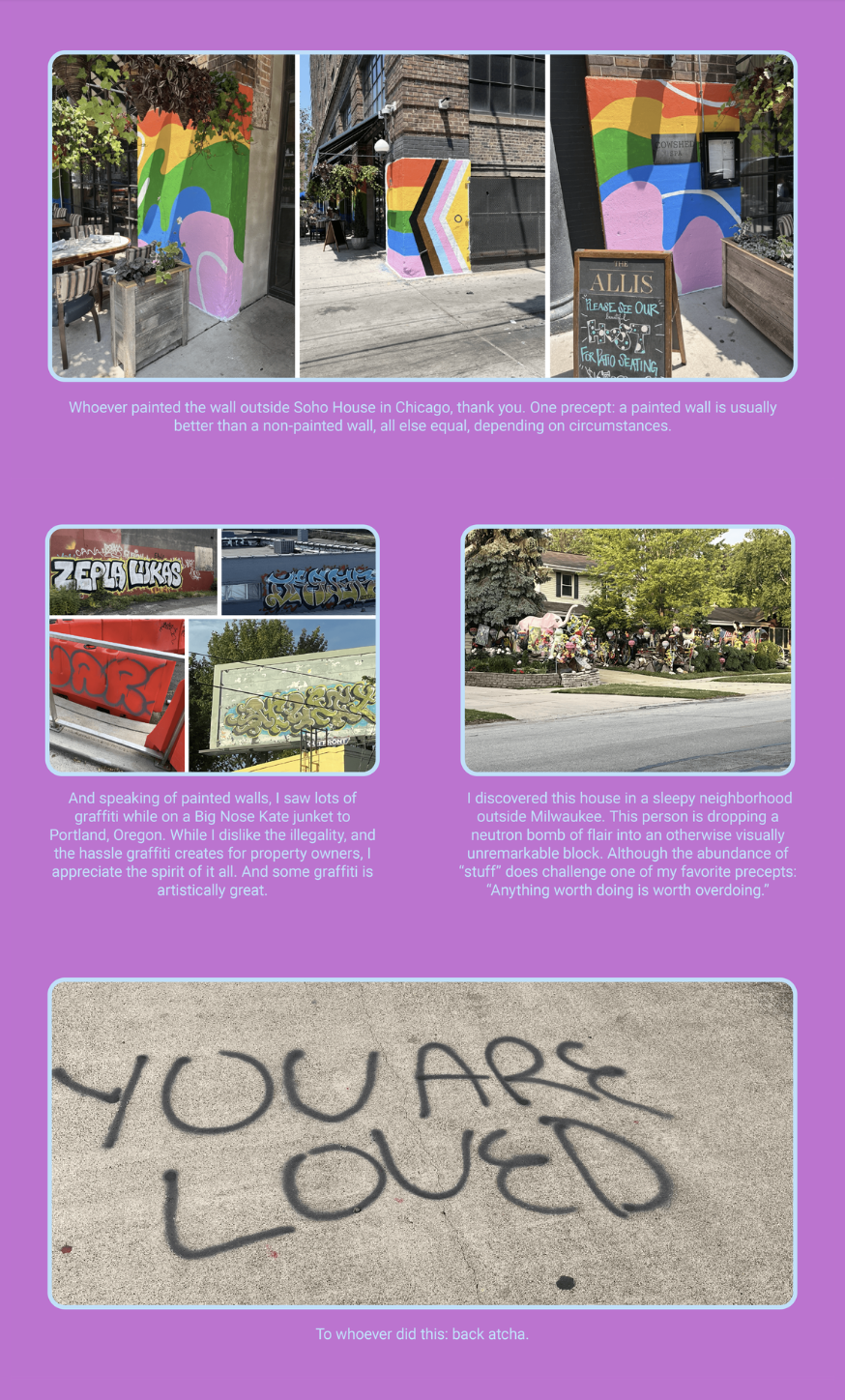The image is a collage featuring various photographs of painted walls and graffiti, as well as a message written on a sidewalk. Each photograph is accompanied by a caption. Here is the alt text including all of the text that appears in the image:

"The image is a collection of photos showcasing urban art. The top two photos display a colorful mural on a wall outside the Soho House in Chicago, with a caption appreciating the artist's work. The middle row of images shows different graffiti artworks with a caption acknowledging the artistic spirit despite the legal issues. The left image has the text 'ZEPLA LUKAS' and the right one depicts a house with multiple objects and decorations, with a caption about the visual 'neutron bomb' of items. The bottom photo shows sidewalk graffiti that reads 'YOU ARE LOVED,' with a caption responding positively to the anonymous artist. The background is pink, and the text, 'To whoever did this: back atcha.' is placed at the bottom."