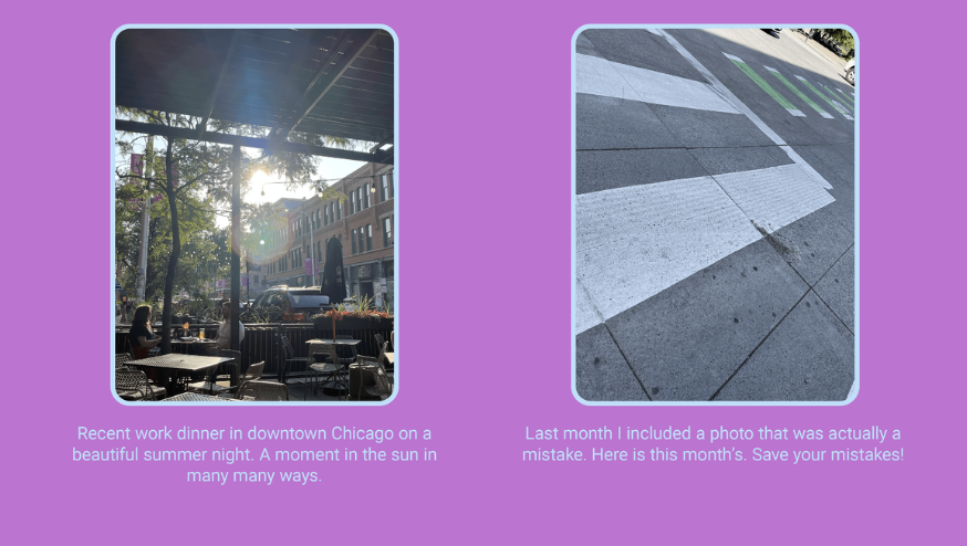 The image is a two-paneled photo collage with captions. Here is the alt text including all of the text that appears in the image:

"On the left, there is a photo capturing a scene of a work dinner on a restaurant patio during a beautiful summer evening in downtown Chicago, with sunlight filtering through trees and an umbrella. The caption reads: 'Recent work dinner in downtown Chicago on a beautiful summer night. A moment in the sun in many many ways.'

On the right, there is a photo of a pedestrian crossing on a street, with shadows and the crossing lines creating an abstract pattern. The caption for this image states: 'Last month I included a photo that was actually a mistake. Here is this month’s. Save your mistakes!'

The background of the collage is purple, and the photos are within white-bordered frames."