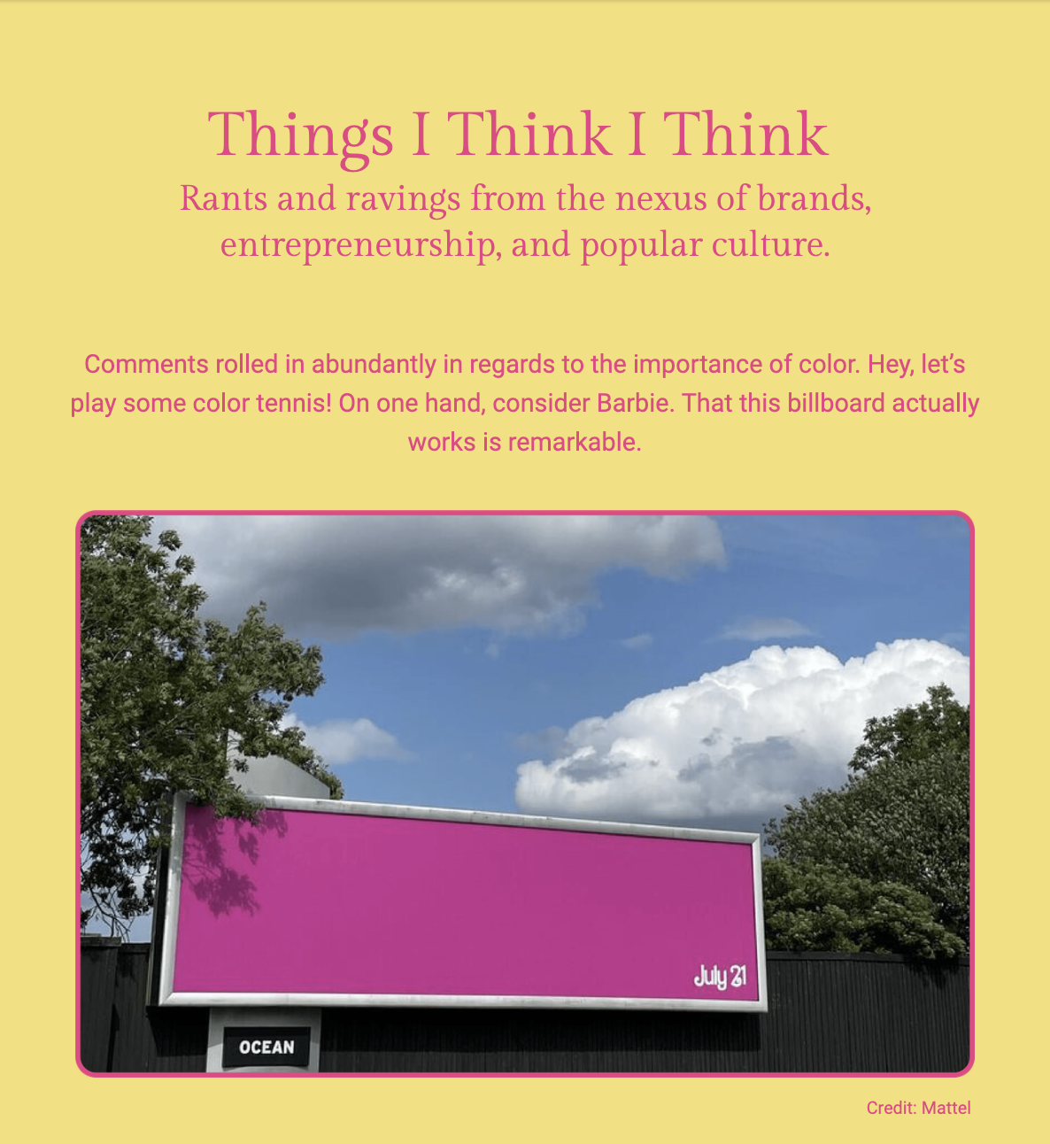 The image contains a header "Things I Think I Think" and a subheading that reads "Rants and ravings from the nexus of brands, entrepreneurship, and popular culture." Below the headings, the text discusses the significance of color in branding, and uses Barbie as an example of effective use of color. The author is impressed by the fact that the Barbie billboard works well.

The bottom part of the image shows a photograph of a simple billboard with a vibrant pink color and the word "OCEAN" at the bottom left corner, and a date "July 31" at the bottom right corner. The stark contrast of the pink billboard against the blue sky with fluffy white clouds and a green tree line illustrates the visual impact mentioned in the text. The image is credited to Mattel.

The text within the image reads:
"Comments rolled in abundantly in regards to the importance of color. Hey, let’s play some color tennis! On one hand, consider Barbie. That this billboard actually works is remarkable.

Credit: Mattel"