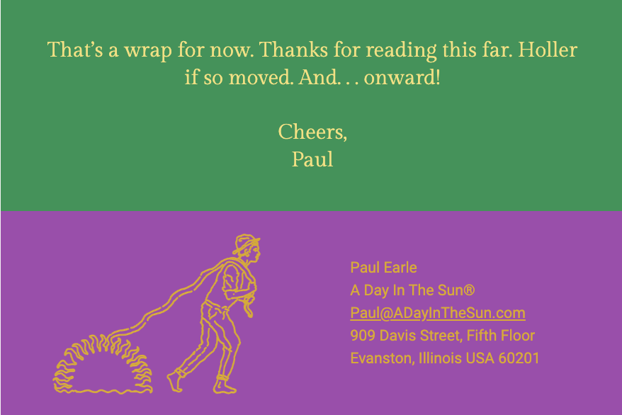 The image is split into two sections with text and a graphic. Here is the alt text including all of the text that appears in the image:

"The top section has a green background with the text: 'That’s a wrap for now. Thanks for reading this far. Holler if so moved. And… onward! Cheers, Paul'

The bottom section has a purple background and features a stylized yellow line drawing of a human figure walking, connected to a series of circles that resemble a nautilus shell pattern.

The text on the bottom section includes contact information:
'Paul Earle
A Day In The Sun®
Paul@ADayInTheSun.com
909 Davis Street, Fifth Floor
Evanston, Illinois USA 60201'"