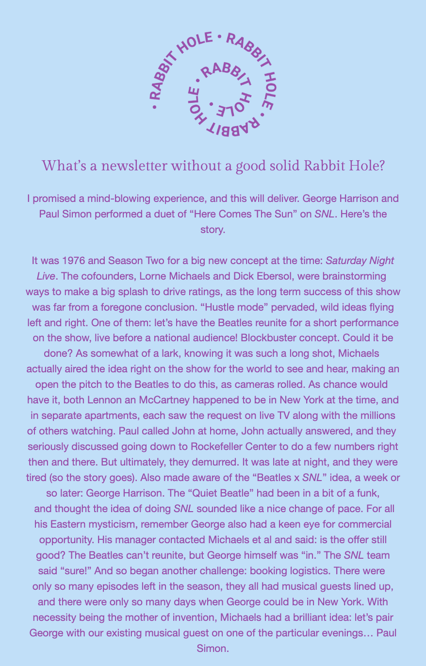 The image is a page of text discussing an interesting historical tidbit about "Saturday Night Live," George Harrison, and Paul Simon. 

At the top, there's a circular logo with the words 'RABBIT HOLE' repeated around the circumference. Below this logo, the text reads:

"'What’s a newsletter without a good solid Rabbit Hole?

I promised a mind-blowing experience, and this will deliver. George Harrison and Paul Simon performed a duet of “Here Comes The Sun” on SNL. Here’s the story.

It was 1976 and Season Two for a big new concept at the time: Saturday Night Live. The cofounders, Lorne Michaels and Dick Ebersol, were brainstorming ways to make a big splash to drive ratings, as the long term success of this show was far from a foregone conclusion. “Hustle mode” pervaded, wild ideas flying left and right. One of them: let’s have the Beatles reunite for a short performance on the show, live before a national audience! Blockbuster concept. Could it be done? As somewhat of a lark, knowing it was such a long shot, Michaels actually aired the idea right on the show for the world to see and hear, making an open the pitch to the Beatles to do this, as cameras rolled. As chance would have it, both Lennon an McCartney happened to be in New York at the time, and in separate apartments, each saw the request on live TV along with the millions of others watching. Paul called John at home, John actually answered, and they seriously discussed going down to Rockefeller Center to do a few numbers right then and there. But ultimately, they demurred. It was late at night, and they were tired (so the story goes). Also made aware of the “Beatles x SNL” idea, a week or so later: George Harrison. The “Quiet Beatle” had been in a bit of a funk, and thought the idea of doing SNL sounded like a nice change of pace. For all his Eastern mysticism, remember George also had a keen eye for commercial opportunity. His manager contacted Michaels et al and said: is the offer still good? The Beatles can’t reunite, but George himself was “in.” The SNL team said “sure!” And so began another challenge: booking logistics. There were only so many episodes left in the season, they all had musical guests lined up, and there were only so many days when George could be in New York. With necessity being the mother of invention, Michaels had a brilliant idea: let’s pair George with our existing musical guest on one of the particular evenings... Paul Simon.'"
