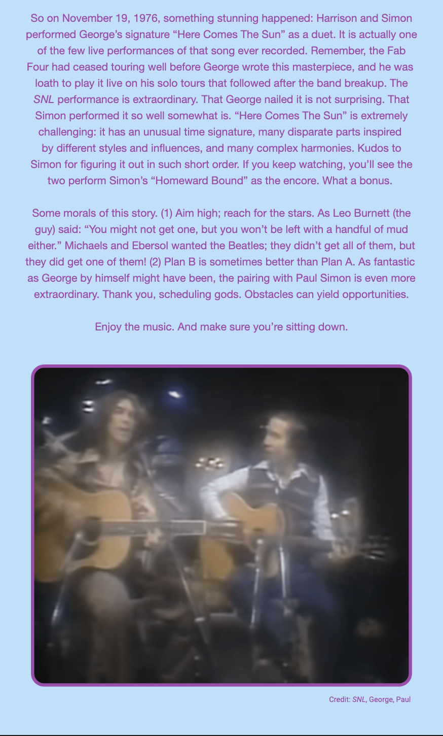 The image includes a text block and a still image from a video. Here is the alt text including all of the text that appears in the image:

"The image has a purple border and features a block of text at the top, recounting a significant event from November 19, 1976, when George Harrison and Paul Simon performed "Here Comes The Sun" as a duet on 'Saturday Night Live' (SNL). It is noted as one of the few live performances of the song and highlights the extraordinary nature of the performance due to the song's complex harmonies and unusual time signature. The story elaborates on SNL's attempt to reunite The Beatles for a performance, which ultimately led to the duet. The morals of the story include aiming high and appreciating that sometimes Plan B can be better than Plan A, emphasizing that the pairing of George Harrison with Paul Simon created an extraordinary musical moment.

Below the text is a blurred still image from the SNL performance, showing George Harrison and Paul Simon playing guitars. The text encourages the reader to enjoy the music and to sit down, implying the significance of the performance. At the bottom right, the image is credited to 'SNL, George, Paul'."