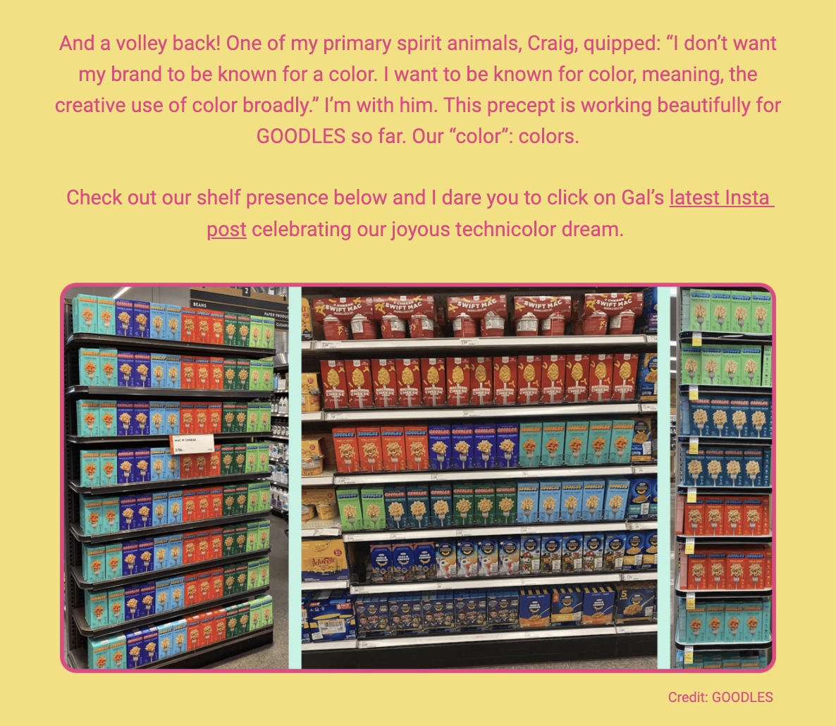 The image features a text dialogue and three photographs of grocery store shelves stacked with GOODLES macaroni and cheese products. The text discusses a conversation about the strategic use of color in branding, where an individual named Craig emphasizes his desire not to be known for a single color, but rather for a broad and creative use of color. The author agrees with this philosophy, noting its successful application in the branding of GOODLES products, which are shown in a variety of vibrant box colors on store shelves. The author invites viewers to check out the shelf presence of the products and suggests visiting Gal's latest Instagram post to see more of the brand's colorful display.

The text within the image reads:
"And a volley back! One of my primary spirit animals, Craig, quipped: “I don’t want my brand to be known for a color. I want to be known for color, meaning, the creative use of color broadly.” I’m with him. This precept is working beautifully for GOODLES so far. Our “color”: colors.

Check out our shelf presence below and I dare you to click on Gal’s latest Insta post celebrating our joyous technicolor dream.

Credit: GOODLES"