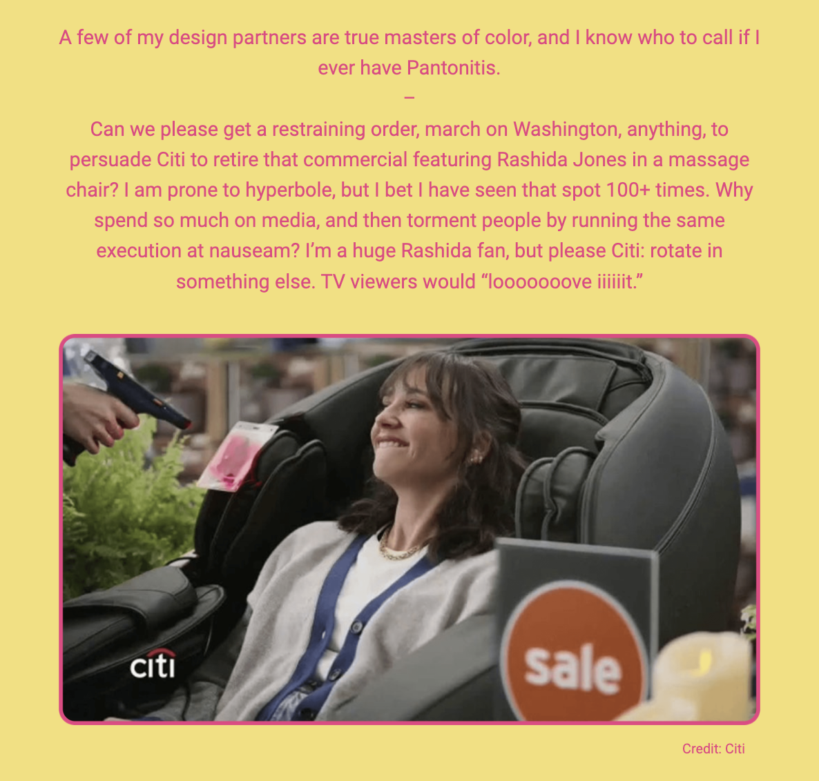 The image features a photograph of actress Rashida Jones sitting in a massage chair, looking relaxed and smiling, with a remote control in her hand. The Citi logo and a "Sale" sign are also visible, suggesting that this is a still from a commercial for Citi. Accompanying the image is a text expressing the author's exasperation at the frequent airing of this particular Citi commercial featuring Rashida Jones. The writer conveys a mix of humor and critique, stating a preference for diversity in advertisements and expressing a wish for the commercial to be replaced with different content. The lighthearted closing remark suggests that TV viewers would greatly enjoy a change.

The text within the image reads:
"A few of my design partners are true masters of color, and I know who to call if I ever have Pantontitis.

Can we please get a restraining order, march on Washington, anything, to persuade Citi to retire that commercial featuring Rashida Jones in a massage chair? I am prone to hyperbole, but I bet I have seen that spot 100+ times. Why spend so much on media, and then torment people by running the same execution at nauseam? I’m a huge Rashida fan, but please Citi: rotate in something else. TV viewers would 'looooooove iiiiit.'

Credit: Citi"