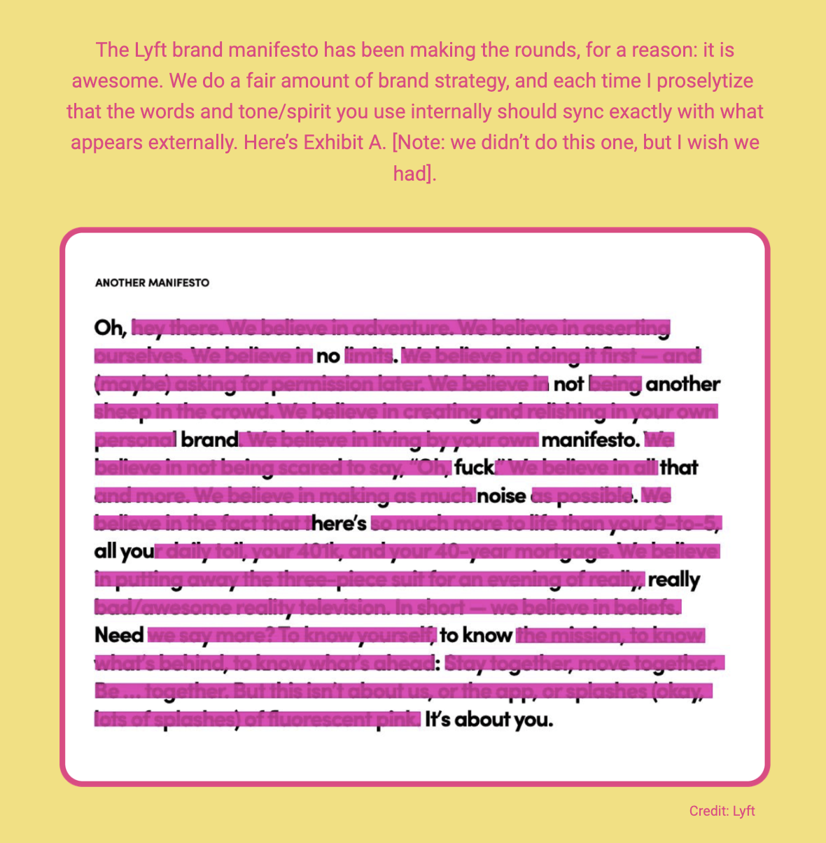 The image displays a section of text that is highlighted as a brand manifesto from Lyft. The text praises the manifesto for its alignment with the company's external image and messaging, expressing a wish that they had been involved in its creation. The manifesto itself speaks to themes of adventure, self-assertion, and individuality, rejecting conventional limits and embracing personal branding and expression. It uses bold language to encourage not being afraid to stand out or make noise, and emphasizes living life to its fullest rather than adhering to a monotonous routine. The manifesto concludes by stating that it's about the individual, not the company.

The visible text in the image reads:
"The Lyft brand manifesto has been making the rounds, for a reason: it is awesome. We do a fair amount of brand strategy, and each time I proselytize that the words and tone/spirit you use internally should sync exactly with what appears externally. Here’s Exhibit A. [Note: we didn’t do this one, but I wish we had].

Credit: Lyft"