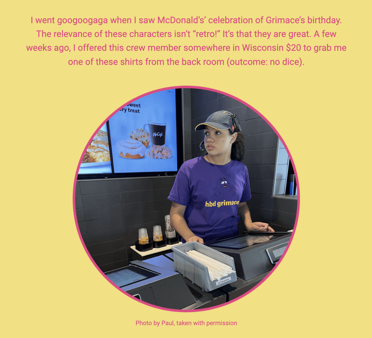 The image is a candid photo of a McDonald's crew member at the counter, wearing a purple t-shirt with the text "hbd grimace," suggesting a celebration of the character Grimace's birthday. In the background, there's a digital menu display showing food items. The surrounding text conveys the photographer's excitement about McDonald's nostalgia, particularly the characters which the author doesn't regard as merely "retro" but genuinely great. The author humorously shares a personal anecdote of attempting to purchase one of the t-shirts from the crew member for $20 in Wisconsin, to no avail.

The text within the image reads:
"I went googoo gaga when I saw McDonald’s celebration of Grimace’s birthday. The relevance of these characters isn’t “retro!” It’s that they are great. A few weeks ago, I offered this crew member somewhere in Wisconsin $20 to grab me one of these shirts from the back room (outcome: no dice).

Photo by Paul, taken with permission"