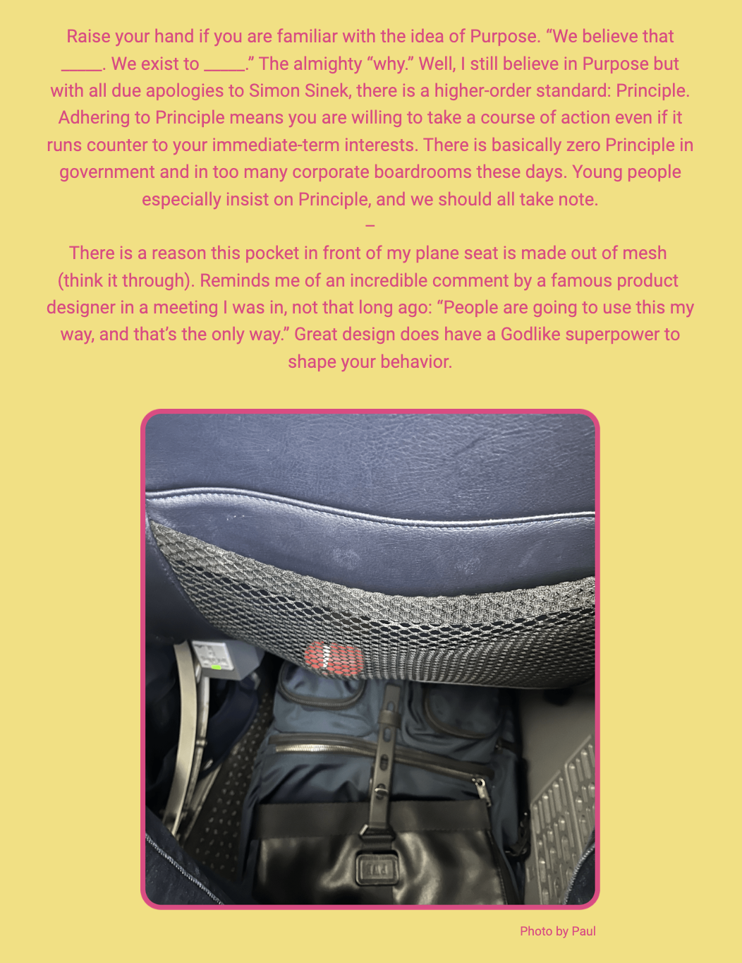 The image shows a passage of text with a background photo of an airplane seat back and a bag stowed under the seat. Here is the alt text including all of the text that appears in the image:

"Text overlaying an image of an airplane seat from a passenger's point of view. The seatback is upholstered in blue with a mesh pocket containing a safety card and what appears to be a personal item with red detail, placed in front of a stowed black bag. The text reads: 'Raise your hand if you are familiar with the idea of Purpose. “We believe that _____. We exist to _____.” The almighty “why.” Well, I still believe in Purpose but with all due apologies to Simon Sinek, there is a higher-order standard: Principle. Adhering to Principle means you are willing to take a course of action even if it runs counter to your immediate-term interests. There is basically zero Principle in government and in too many corporate boardrooms these days. Young people especially insist on Principle, and we should all take note. — There is a reason this pocket in front of my plane seat is made out of mesh (think it through). Reminds me of an incredible comment by a famous product designer in a meeting I was in, not that long ago: “People are going to use this my way, and that’s the only way.” Great design does have a Godlike superpower to shape your behavior.' At the bottom right, it states 'Photo by Paul'."