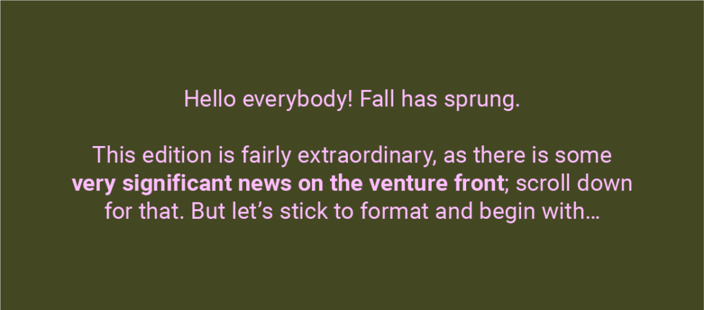 Text on a dark background reads: 'Hello everybody! Fall has sprung. This edition is fairly extraordinary, as there is some very significant news on the venture front; scroll down for that. But let’s stick to format and begin with...