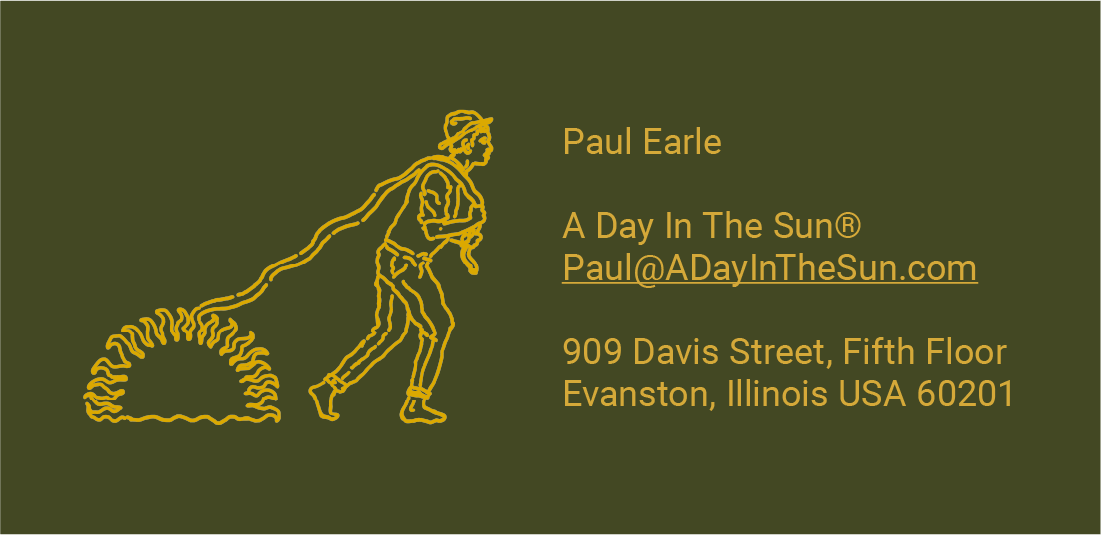 "On a dark green background, there's a stylized yellow line drawing of a human figure walking and dragging a nautilus shell pattern behind them, suggesting movement and growth. Next to the figure, there's contact information in yellow text that reads:

Paul Earle
A Day In The Sun®
Paul@ADayInTheSun.com
909 Davis Street, Fifth Floor
Evanston, Illinois USA 60201