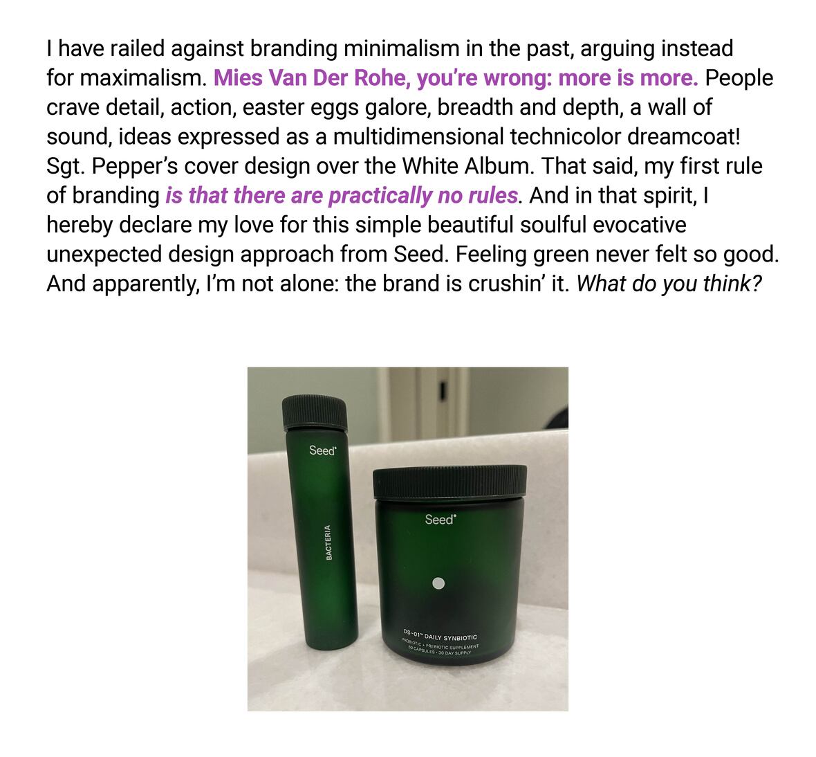 The image shows two green cylindrical products from the brand 'Seed', one a bottle and the other a jar. The text reads: "I have railed against branding minimalism in the past, arguing instead for maximalism. Mies Van Der Rohe, you’re wrong: more is more. People crave detail, action, easter eggs galore, breadth and depth, a wall of sound, ideas expressed as a multidimensional technicolor dreamcoat! Sgt. Pepper’s cover design over the White Album. That said, my first rule of branding is that there are practically no rules. And in that spirit, I hereby declare my love for this simple beautiful soulful evocative unexpected design approach from Seed. Feeling green never felt so good. And apparently, I’m not alone: the brand is crushin’ it. What do you think?"
