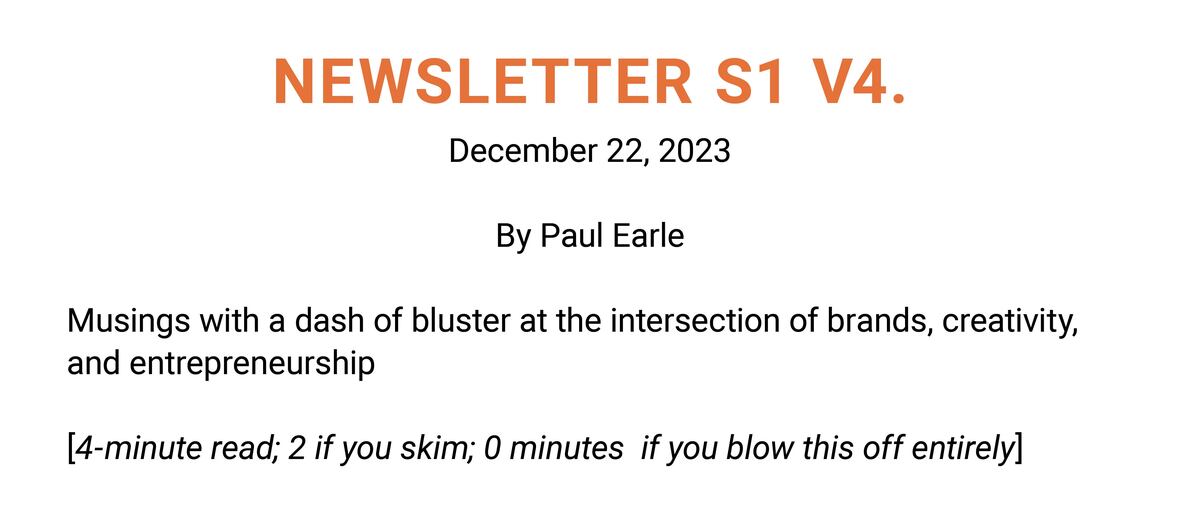 The image is a simple text-based graphic for a newsletter titled "NEWSLETTER S1 V4." with a date of December 22, 2023. Below the title, it states "By Paul Earle," indicating the author. The text further reads "Musings with a dash of bluster at the intersection of brands, creativity, and entrepreneurship" which suggests the content theme of the newsletter. At the bottom, a playful comment adds "[4-minute read; 2 if you skim; 0 minutes if you blow this off entirely]," which humorously estimates the time it would take to engage with the newsletter's content depending on the reader's level of interest. The text is set against a plain white background, with the title in bold orange letters and the rest of the text in black.