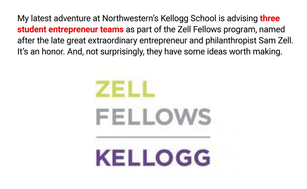 The image features text that discusses an entrepreneurial advising role. The text is as follows:

"My latest adventure at Northwestern’s Kellogg School is advising three student entrepreneur teams as part of the Zell Fellows program, named after the late great extraordinary entrepreneur and philanthropist Sam Zell. It’s an honor. And, not surprisingly, they have some ideas worth making."

Below the text are the words "ZELL FELLOWS" in a gradient of yellow to green, and "KELLOGG" in purple, signifying branding for the Zell Fellows program at Kellogg School of Management. The text expresses pride in mentoring student teams and implies the value and potential of the students' entrepreneurial ideas.