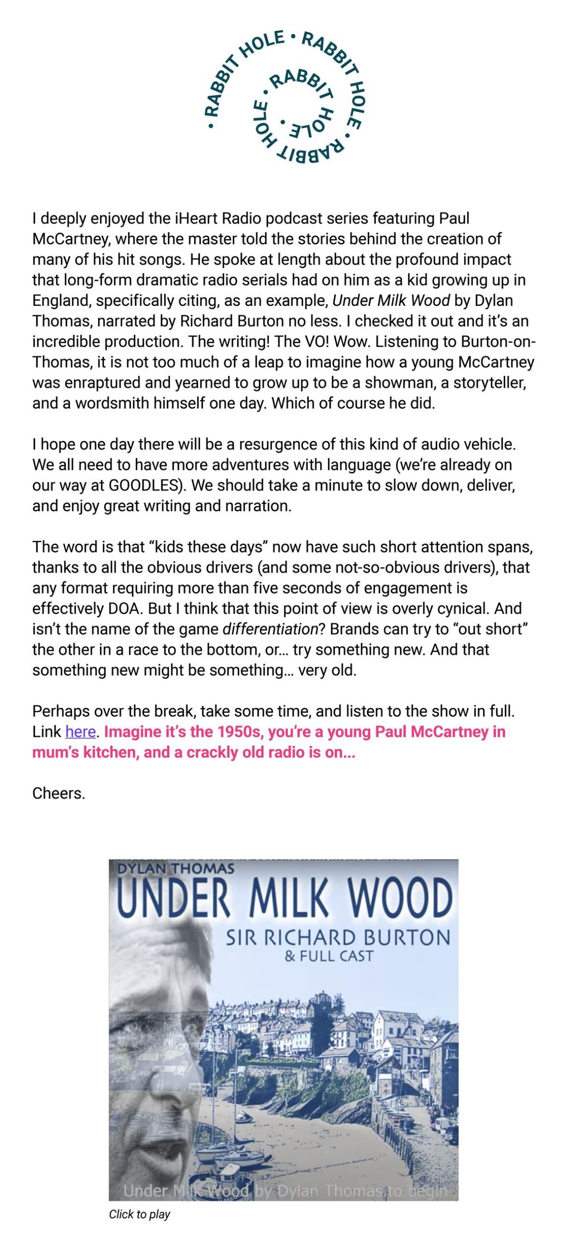 The image is a newsletter excerpt discussing the impact of classic radio serials on Paul McCartney, highlighting "Under Milk Wood" by Dylan Thomas, narrated by Richard Burton. It reflects on the profound influence such works can have, lamenting the short attention spans of "kids these days" and suggesting that brands should focus on differentiation, possibly by embracing older forms of media. The author advocates for taking time to appreciate language and storytelling, suggesting listeners imagine being a young Paul McCartney in the 1950s, listening to a radio play. The text ends with an encouragement to listen to "Under Milk Wood" and a cheerful "Cheers."

The bottom of the image shows a cover of "Under Milk Wood" with a picture of Richard Burton and a coastal town background, with a caption that reads "Click to play."

Rabbit Hole

I deeply enjoyed the iHeart Radio podcast series featuring Paul McCartney, where the master told the stories behind the creation of many of his hit songs. He spoke at length about the profound impact that long-form dramatic radio serials had on him as a kid growing up in England, specifically citing, as an example, Under Milk Wood by Dylan Thomas, narrated by Richard Burton no less. I checked it out and it's an incredible production. The writing! The VO! Wow. Listening to Burton-on-Thomas, it is not too much of a leap to imagine how a young McCartney was enraptured and yearned to grow up to be a showman, a storyteller, and a wordsmith himself one day. Which of course he did.

I hope one day there will be a resurgence of this kind of audio vehicle. We all need to have more adventures with language (we're already on our way at GOODLES). We should take a minute to slow down, deliver, and enjoy great writing and narration.

The word is that "kids these days" now have such short attention spans, thanks to all the obvious drivers (and some not-so-obvious drivers), that any format requiring more than five seconds of engagement is effectively DOA. But I think that this point of view is overly cynical. And isn't the name of the game differentiation? Brands can try to "out short" the other in a race to the bottom, or… try something new. And that something new might be something… very old.

Perhaps over the break, take some time, and listen to the show in full. Link here. Imagine it's the 1950s, you're a young Paul McCartney in mum's kitchen, and a crackly old radio is on…

Cheers.