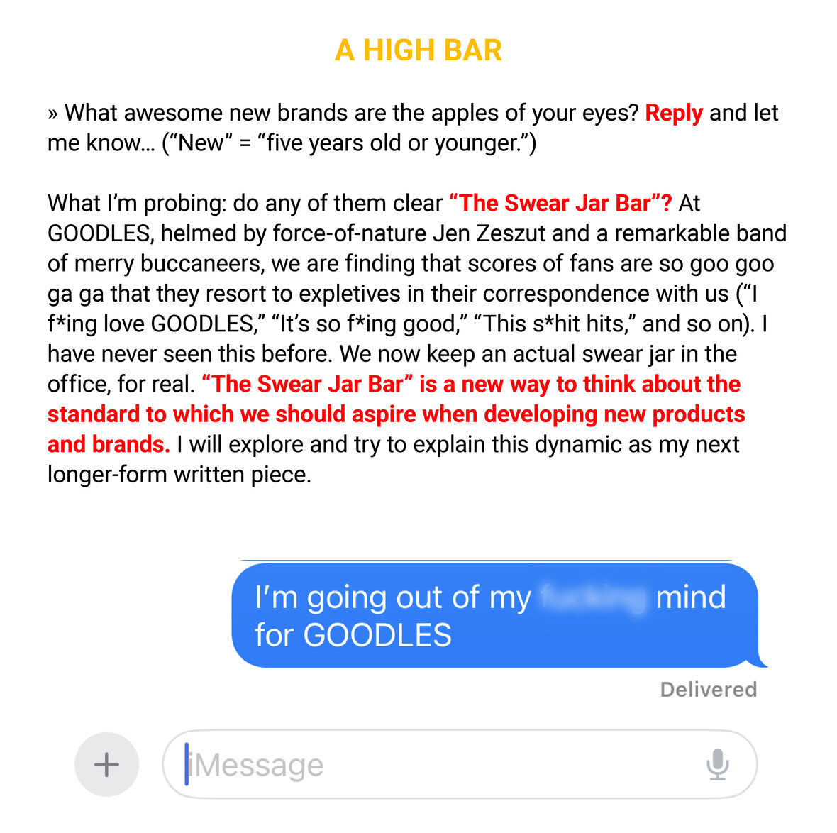 The image contains a screenshot of a text conversation, overlaid with a title "A HIGH BAR" in red at the top. The conversation starts with a message asking about new brands that have caught attention, inviting a reply with the note that "New" means "five years old or younger." It then discusses a brand named GOODLES, led by Jen Zeszut, which has garnered an enthusiastic response from fans. These fans express their excitement with expletives, leading the company to keep a "swear jar" in the office. The message introduces "The Swear Jar Bar" as a new standard for gauging the appeal of new products and brands. Below this description, there's an iMessage text bubble with the sender saying, "I’m going out of my f****** mind for GOODLES" indicating the sender's high praise for the product. The message is marked as "Delivered." The background is white with the text primarily in black, except for the title and the swear word which are redacted with a blue bar.