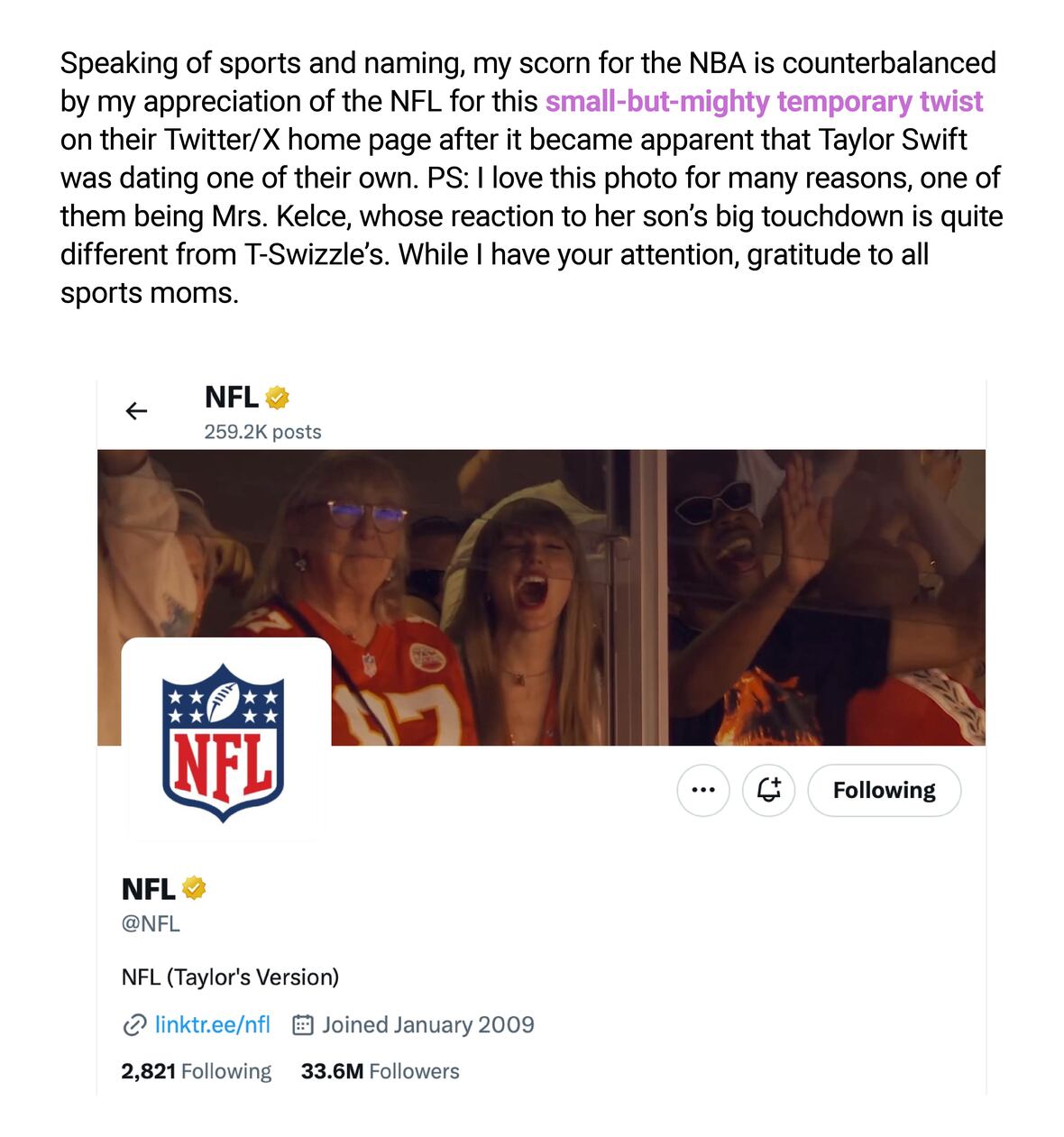 Speaking of sports and naming, my scorn for the NBA is counterbalanced by my appreciation of the NFL for this small-but-mighty temporary twist on their Twitter/X home page after it became apparent that Taylor Swift was dating one of their own. PS: I love this photo for many reasons, one of them being Mrs. Kelce, whose reaction to her son's big touchdown is quite different from T-Swizzle's. While I have your attention, gratitude to all sports moms.