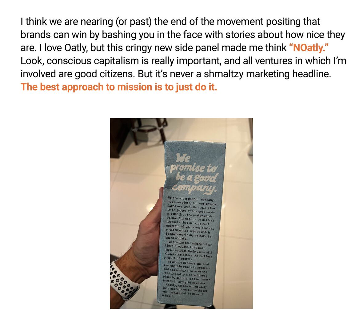 The image features text above and a photo below. The text above reads: "I think we are nearing (or past) the end of the movement positing that brands can win by bashing you in the face with stories about how nice they are. I love Oatly, but this cringy new side panel made me think "NOatly." Look, conscious capitalism is really important, and all ventures in which I’m involved are good citizens. But it’s never a shmaltzy marketing headline. The best approach to mission is to just do it."

The photo shows a hand holding a carton of Oatly milk with a side panel stating: "We promise to be a good company." Below this headline, there's further text on the carton that begins with "We are not a perfect company, not even close, but our intentions are true..." The rest of the text on the carton is small and not fully legible in the image.

The overall message of the image and text is a critique of marketing strategies that overly emphasize a company's ethical stance or mission, suggesting that authentic action is more important than promotional claims.